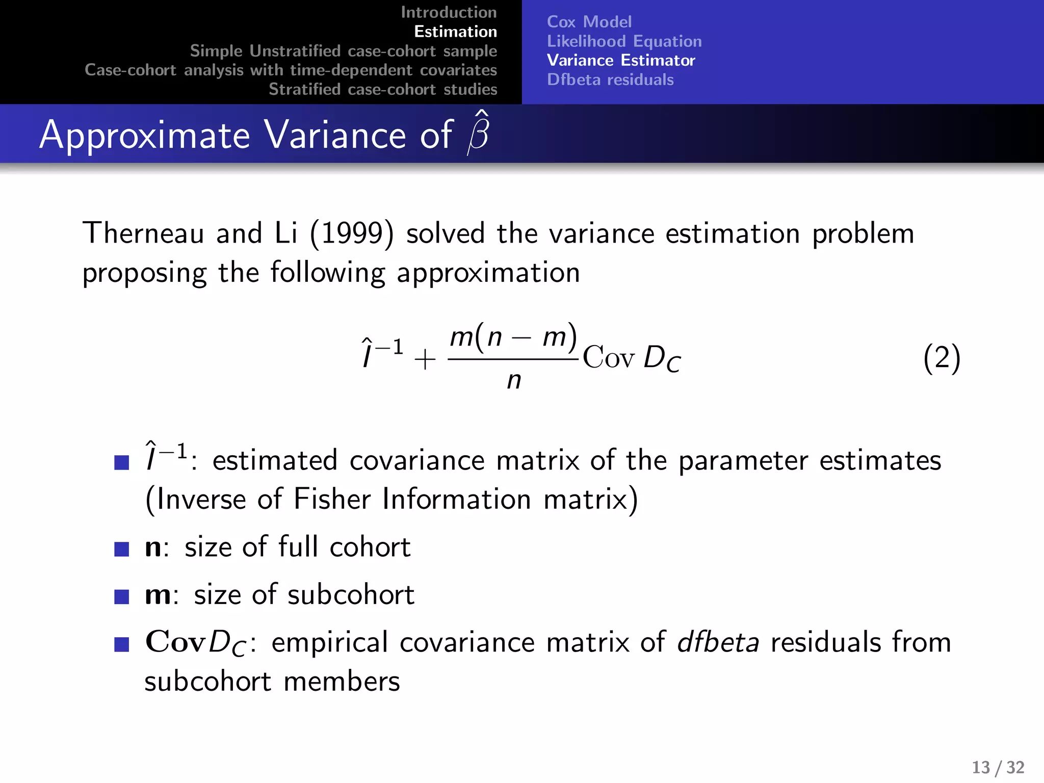 Introduction
Estimation
Simple Unstratiﬁed case-cohort sample
Case-cohort analysis with time-dependent covariates
Stratiﬁed case-cohort studies
Cox Model
Likelihood Equation
Variance Estimator
Dfbeta residuals
Approximate Variance of ˆβ
Therneau and Li (1999) solved the variance estimation problem
proposing the following approximation
ˆI−1
+
m(n − m)
n
Cov DC (2)
ˆI−1: estimated covariance matrix of the parameter estimates
(Inverse of Fisher Information matrix)
n: size of full cohort
m: size of subcohort
CovDC : empirical covariance matrix of dfbeta residuals from
subcohort members
13 / 32
 