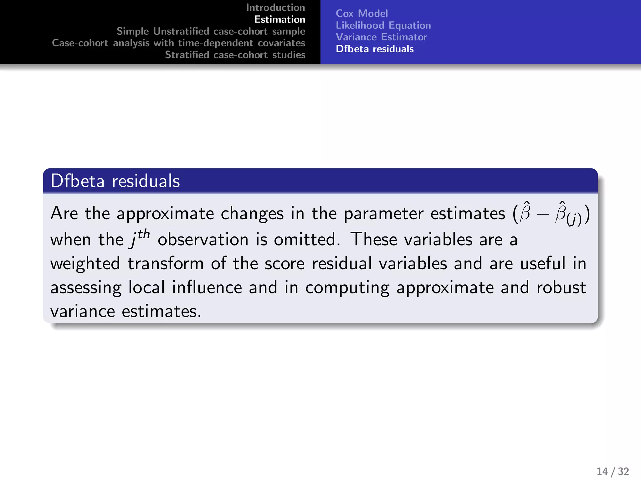 Introduction
Estimation
Simple Unstratiﬁed case-cohort sample
Case-cohort analysis with time-dependent covariates
Stratiﬁed case-cohort studies
Cox Model
Likelihood Equation
Variance Estimator
Dfbeta residuals
Dfbeta residuals
Are the approximate changes in the parameter estimates (ˆβ − ˆβ(j))
when the jth observation is omitted. These variables are a
weighted transform of the score residual variables and are useful in
assessing local inﬂuence and in computing approximate and robust
variance estimates.
14 / 32
 
