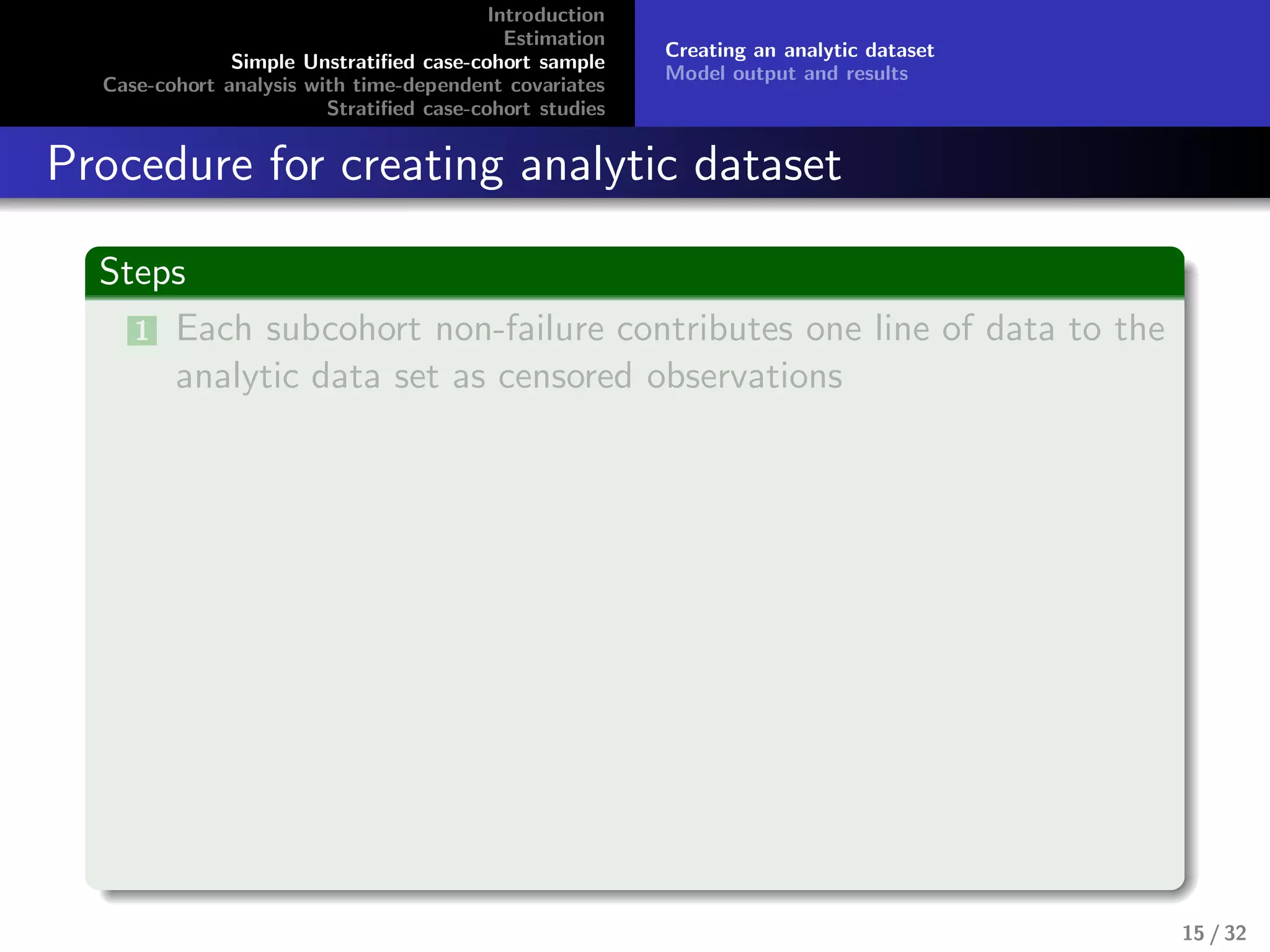 Introduction
Estimation
Simple Unstratiﬁed case-cohort sample
Case-cohort analysis with time-dependent covariates
Stratiﬁed case-cohort studies
Creating an analytic dataset
Model output and results
Procedure for creating analytic dataset
Steps
1 Each subcohort non-failure contributes one line of data to the
analytic data set as censored observations
15 / 32
 