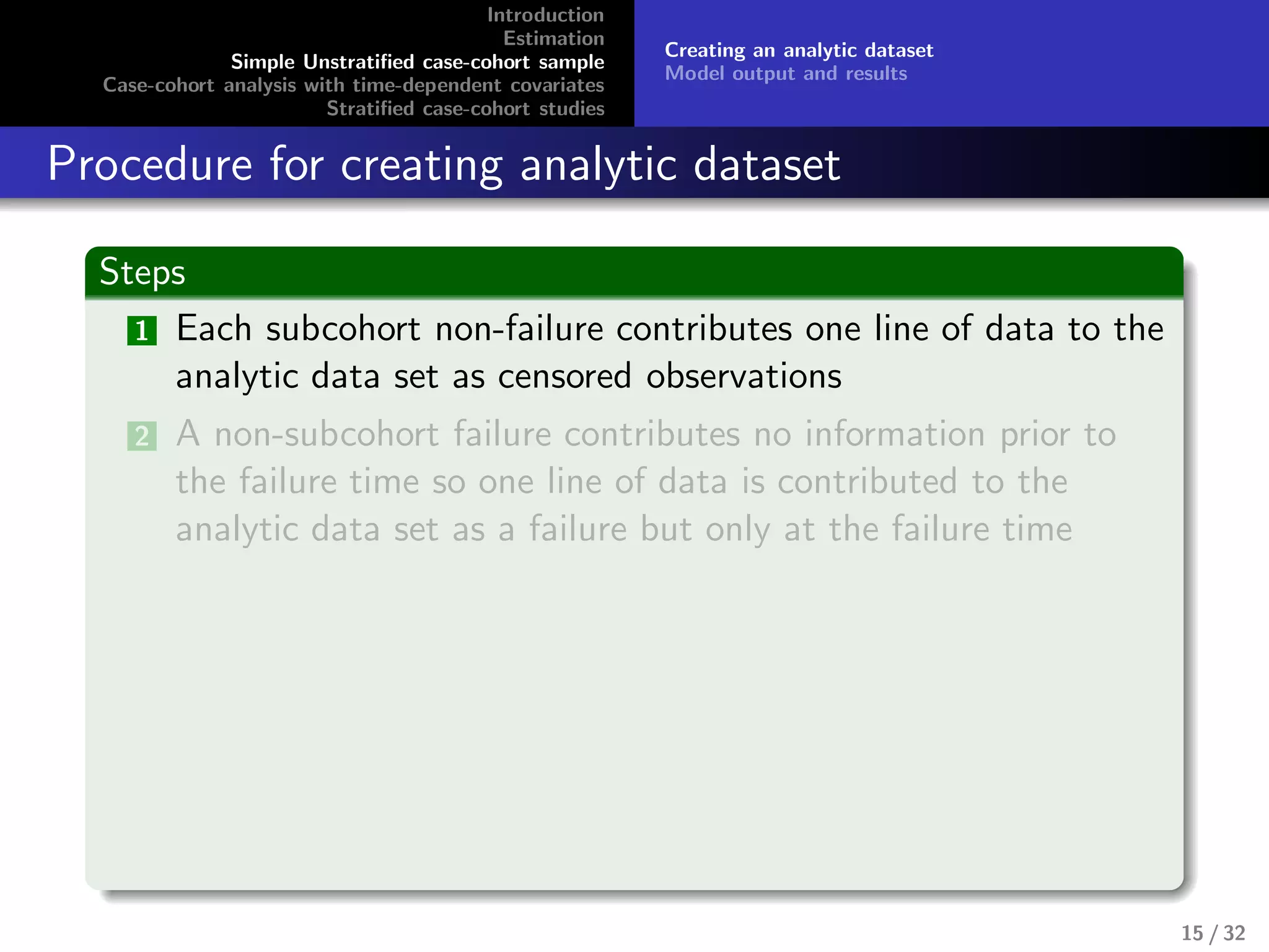 Introduction
Estimation
Simple Unstratiﬁed case-cohort sample
Case-cohort analysis with time-dependent covariates
Stratiﬁed case-cohort studies
Creating an analytic dataset
Model output and results
Procedure for creating analytic dataset
Steps
1 Each subcohort non-failure contributes one line of data to the
analytic data set as censored observations
2 A non-subcohort failure contributes no information prior to
the failure time so one line of data is contributed to the
analytic data set as a failure but only at the failure time
15 / 32
 
