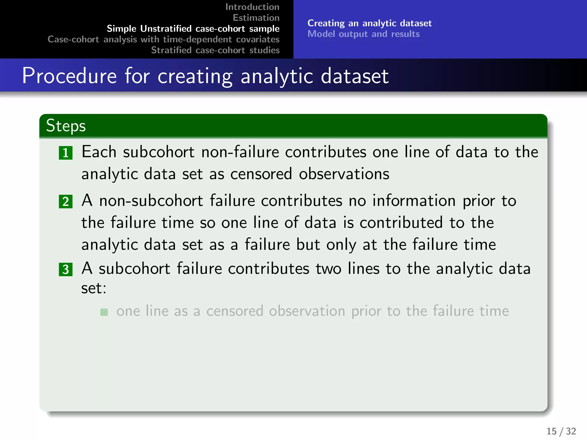 Introduction
Estimation
Simple Unstratiﬁed case-cohort sample
Case-cohort analysis with time-dependent covariates
Stratiﬁed case-cohort studies
Creating an analytic dataset
Model output and results
Procedure for creating analytic dataset
Steps
1 Each subcohort non-failure contributes one line of data to the
analytic data set as censored observations
2 A non-subcohort failure contributes no information prior to
the failure time so one line of data is contributed to the
analytic data set as a failure but only at the failure time
3 A subcohort failure contributes two lines to the analytic data
set:
one line as a censored observation prior to the failure time
15 / 32
 