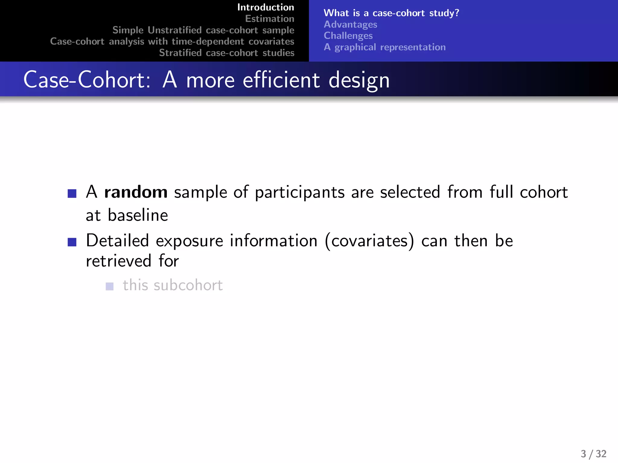 Introduction
Estimation
Simple Unstratiﬁed case-cohort sample
Case-cohort analysis with time-dependent covariates
Stratiﬁed case-cohort studies
What is a case-cohort study?
Advantages
Challenges
A graphical representation
Case-Cohort: A more eﬃcient design
A random sample of participants are selected from full cohort
at baseline
Detailed exposure information (covariates) can then be
retrieved for
this subcohort
3 / 32
 