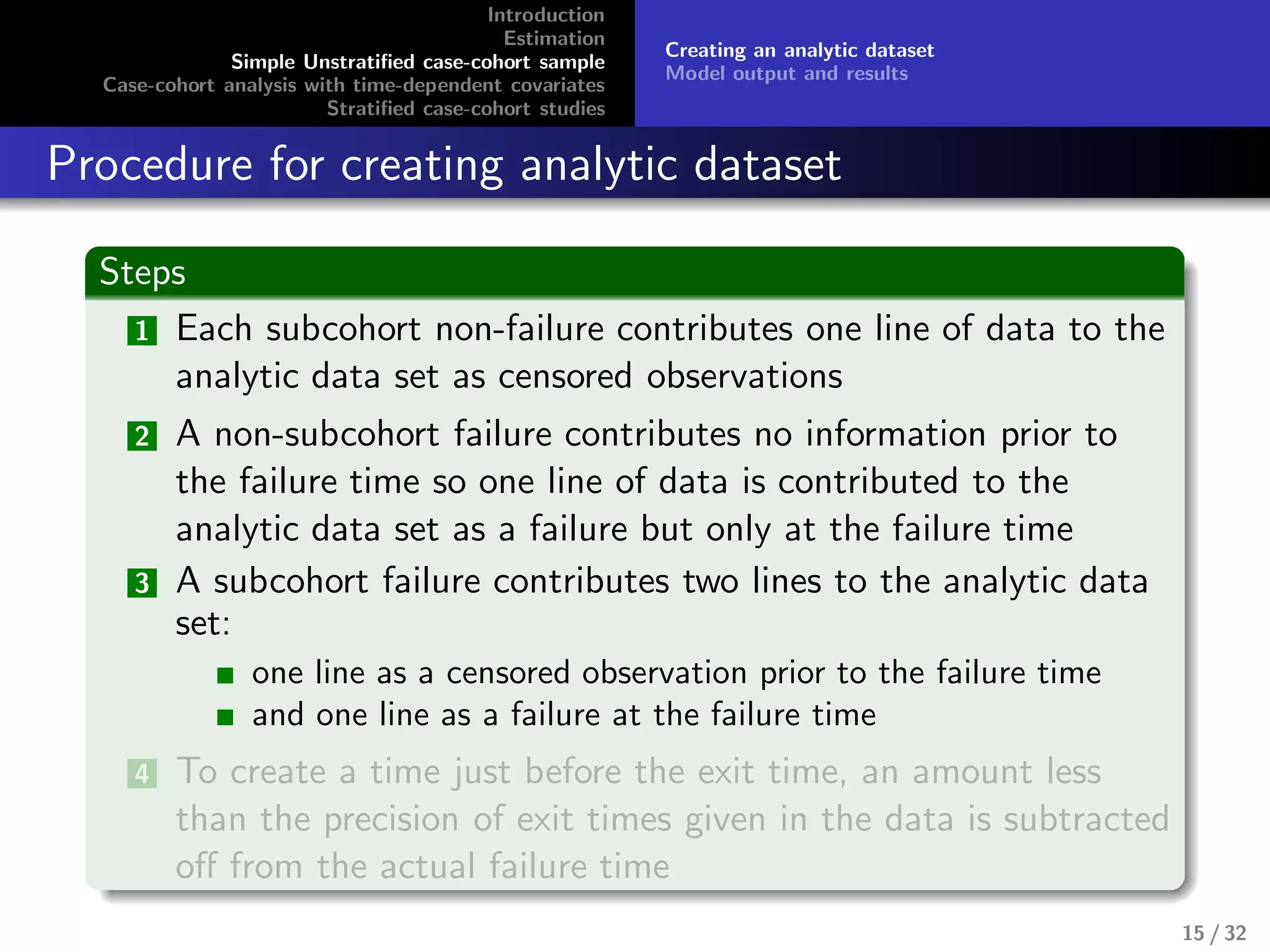 Introduction
Estimation
Simple Unstratiﬁed case-cohort sample
Case-cohort analysis with time-dependent covariates
Stratiﬁed case-cohort studies
Creating an analytic dataset
Model output and results
Procedure for creating analytic dataset
Steps
1 Each subcohort non-failure contributes one line of data to the
analytic data set as censored observations
2 A non-subcohort failure contributes no information prior to
the failure time so one line of data is contributed to the
analytic data set as a failure but only at the failure time
3 A subcohort failure contributes two lines to the analytic data
set:
one line as a censored observation prior to the failure time
and one line as a failure at the failure time
4 To create a time just before the exit time, an amount less
than the precision of exit times given in the data is subtracted
oﬀ from the actual failure time
15 / 32
 