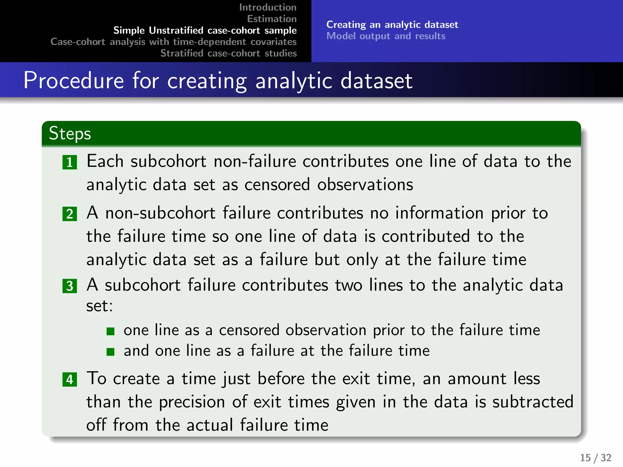 Introduction
Estimation
Simple Unstratiﬁed case-cohort sample
Case-cohort analysis with time-dependent covariates
Stratiﬁed case-cohort studies
Creating an analytic dataset
Model output and results
Procedure for creating analytic dataset
Steps
1 Each subcohort non-failure contributes one line of data to the
analytic data set as censored observations
2 A non-subcohort failure contributes no information prior to
the failure time so one line of data is contributed to the
analytic data set as a failure but only at the failure time
3 A subcohort failure contributes two lines to the analytic data
set:
one line as a censored observation prior to the failure time
and one line as a failure at the failure time
4 To create a time just before the exit time, an amount less
than the precision of exit times given in the data is subtracted
oﬀ from the actual failure time
15 / 32
 
