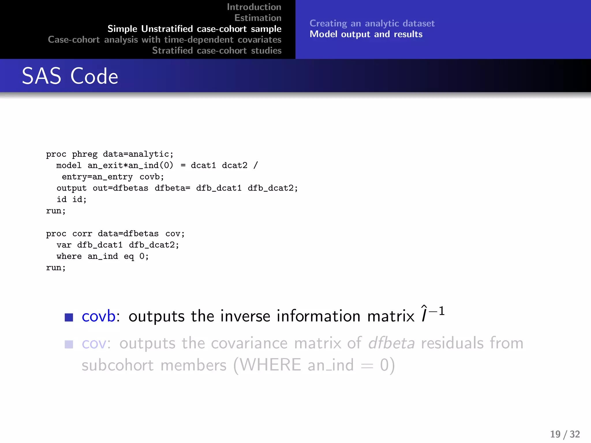 Introduction
Estimation
Simple Unstratiﬁed case-cohort sample
Case-cohort analysis with time-dependent covariates
Stratiﬁed case-cohort studies
Creating an analytic dataset
Model output and results
SAS Code
proc phreg data=analytic;
model an_exit*an_ind(0) = dcat1 dcat2 /
entry=an_entry covb;
output out=dfbetas dfbeta= dfb_dcat1 dfb_dcat2;
id id;
run;
proc corr data=dfbetas cov;
var dfb_dcat1 dfb_dcat2;
where an_ind eq 0;
run;
covb: outputs the inverse information matrix ˆI−1
cov: outputs the covariance matrix of dfbeta residuals from
subcohort members (WHERE an ind = 0)
19 / 32
 
