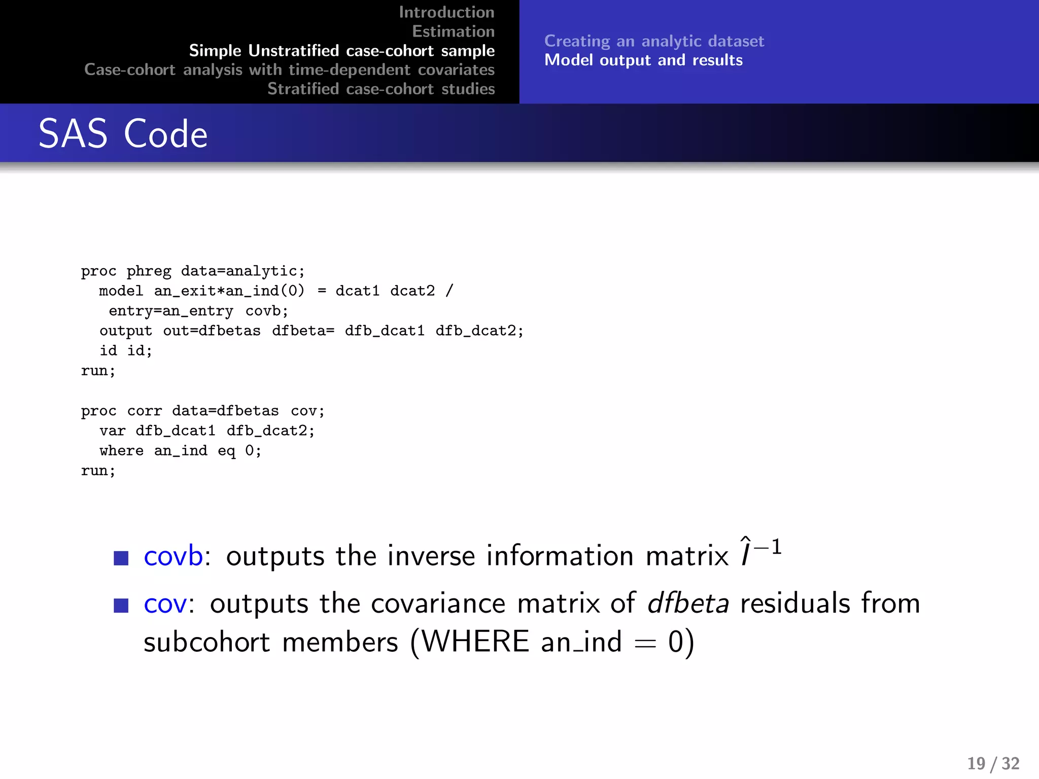 Introduction
Estimation
Simple Unstratiﬁed case-cohort sample
Case-cohort analysis with time-dependent covariates
Stratiﬁed case-cohort studies
Creating an analytic dataset
Model output and results
SAS Code
proc phreg data=analytic;
model an_exit*an_ind(0) = dcat1 dcat2 /
entry=an_entry covb;
output out=dfbetas dfbeta= dfb_dcat1 dfb_dcat2;
id id;
run;
proc corr data=dfbetas cov;
var dfb_dcat1 dfb_dcat2;
where an_ind eq 0;
run;
covb: outputs the inverse information matrix ˆI−1
cov: outputs the covariance matrix of dfbeta residuals from
subcohort members (WHERE an ind = 0)
19 / 32
 