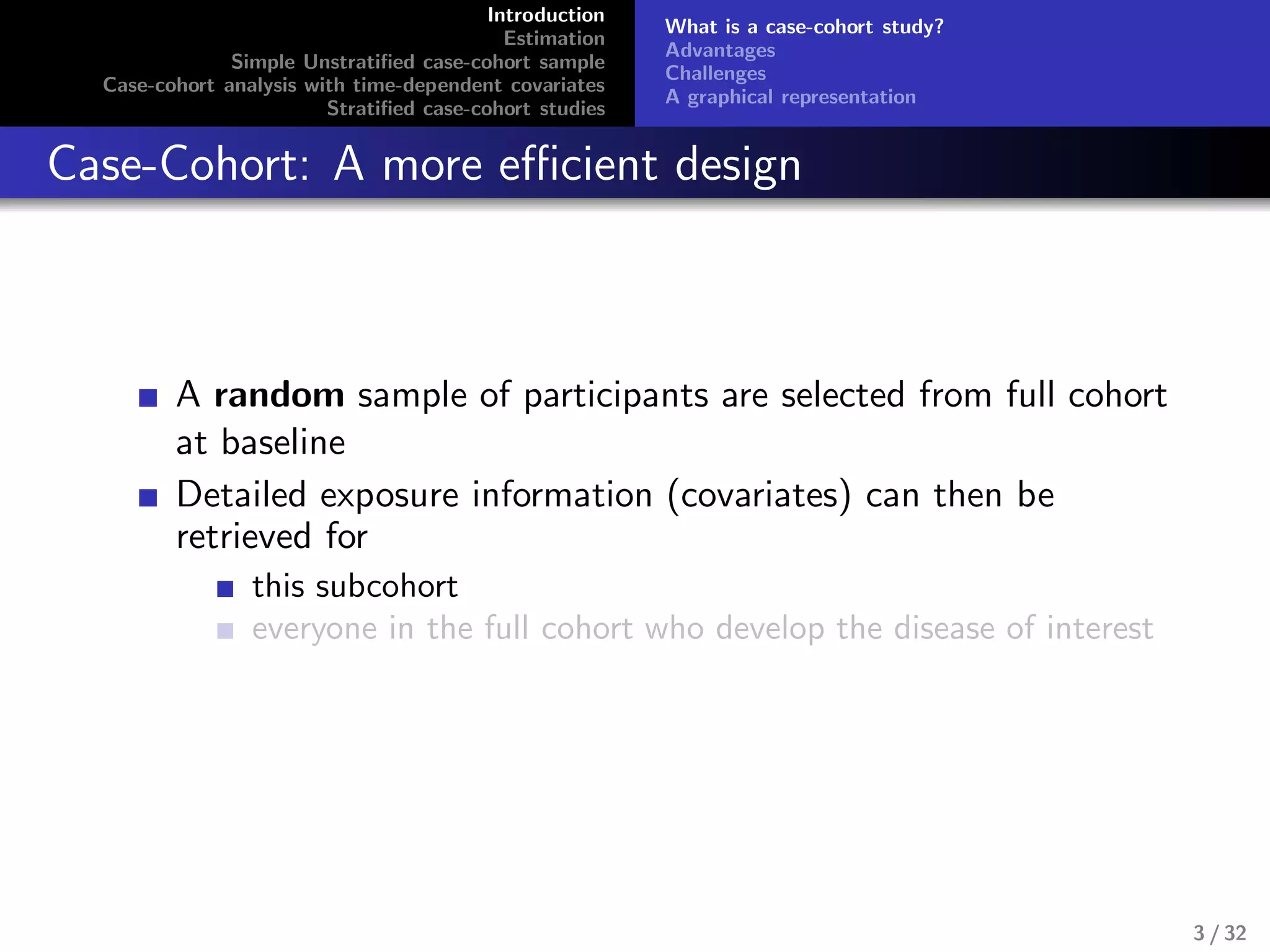 Introduction
Estimation
Simple Unstratiﬁed case-cohort sample
Case-cohort analysis with time-dependent covariates
Stratiﬁed case-cohort studies
What is a case-cohort study?
Advantages
Challenges
A graphical representation
Case-Cohort: A more eﬃcient design
A random sample of participants are selected from full cohort
at baseline
Detailed exposure information (covariates) can then be
retrieved for
this subcohort
everyone in the full cohort who develop the disease of interest
3 / 32
 