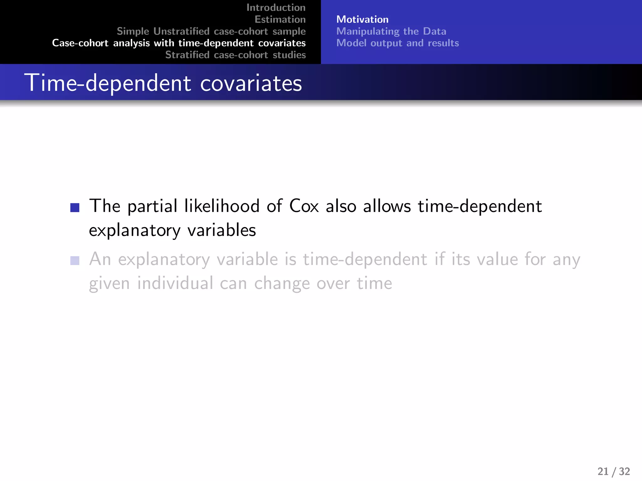 Introduction
Estimation
Simple Unstratiﬁed case-cohort sample
Case-cohort analysis with time-dependent covariates
Stratiﬁed case-cohort studies
Motivation
Manipulating the Data
Model output and results
Time-dependent covariates
The partial likelihood of Cox also allows time-dependent
explanatory variables
An explanatory variable is time-dependent if its value for any
given individual can change over time
21 / 32
 