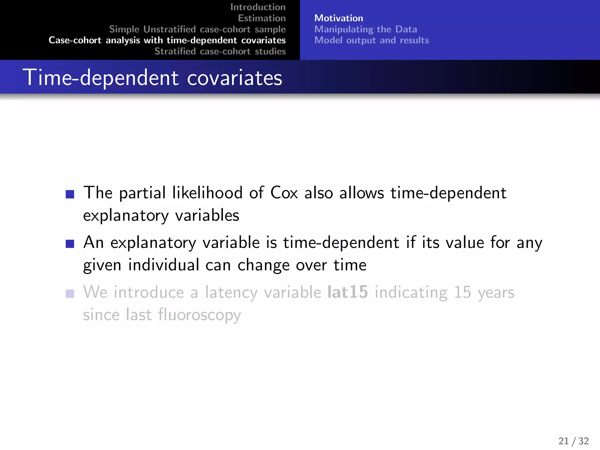 Introduction
Estimation
Simple Unstratiﬁed case-cohort sample
Case-cohort analysis with time-dependent covariates
Stratiﬁed case-cohort studies
Motivation
Manipulating the Data
Model output and results
Time-dependent covariates
The partial likelihood of Cox also allows time-dependent
explanatory variables
An explanatory variable is time-dependent if its value for any
given individual can change over time
We introduce a latency variable lat15 indicating 15 years
since last ﬂuoroscopy
21 / 32
 