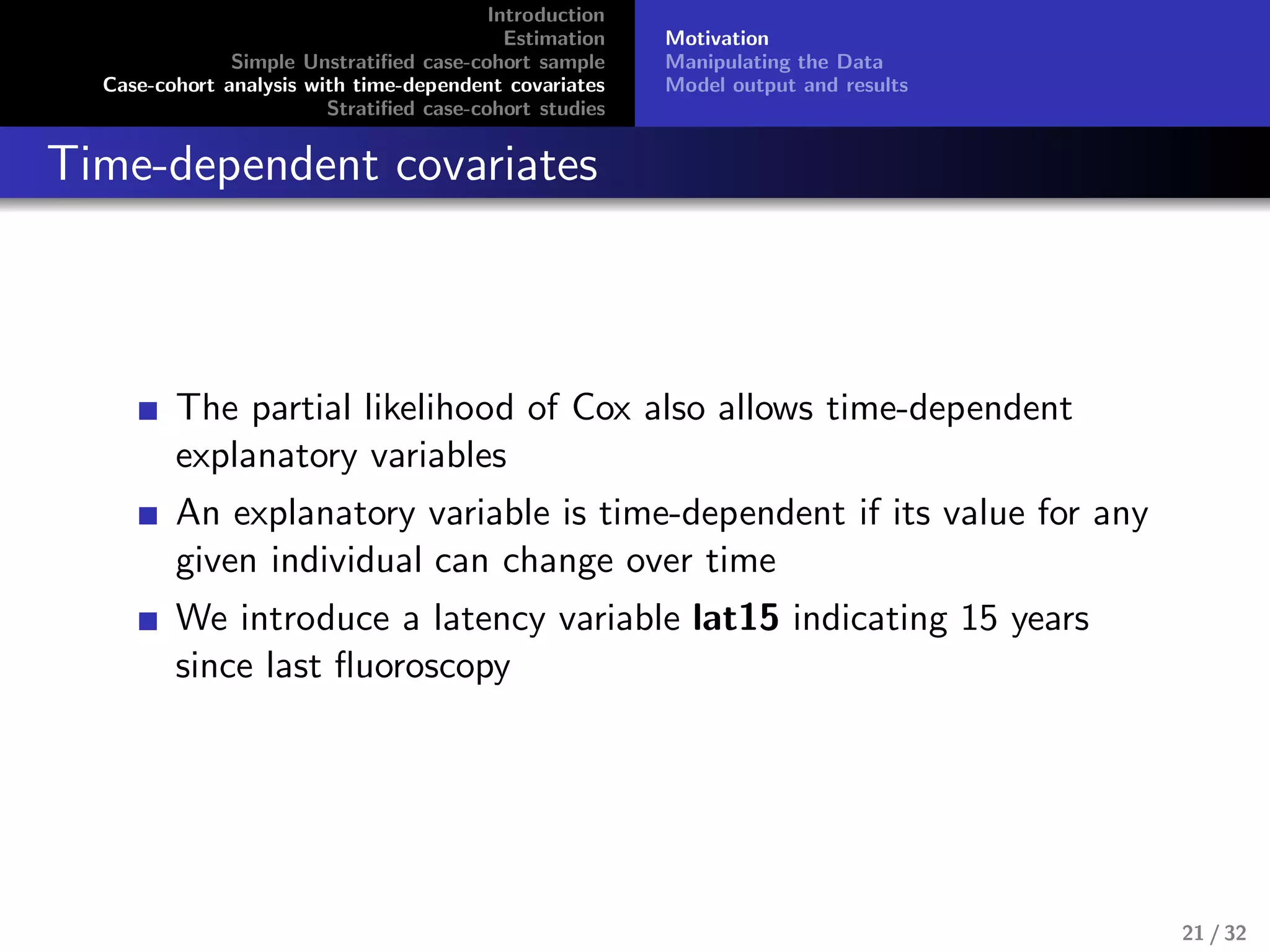 Introduction
Estimation
Simple Unstratiﬁed case-cohort sample
Case-cohort analysis with time-dependent covariates
Stratiﬁed case-cohort studies
Motivation
Manipulating the Data
Model output and results
Time-dependent covariates
The partial likelihood of Cox also allows time-dependent
explanatory variables
An explanatory variable is time-dependent if its value for any
given individual can change over time
We introduce a latency variable lat15 indicating 15 years
since last ﬂuoroscopy
21 / 32
 