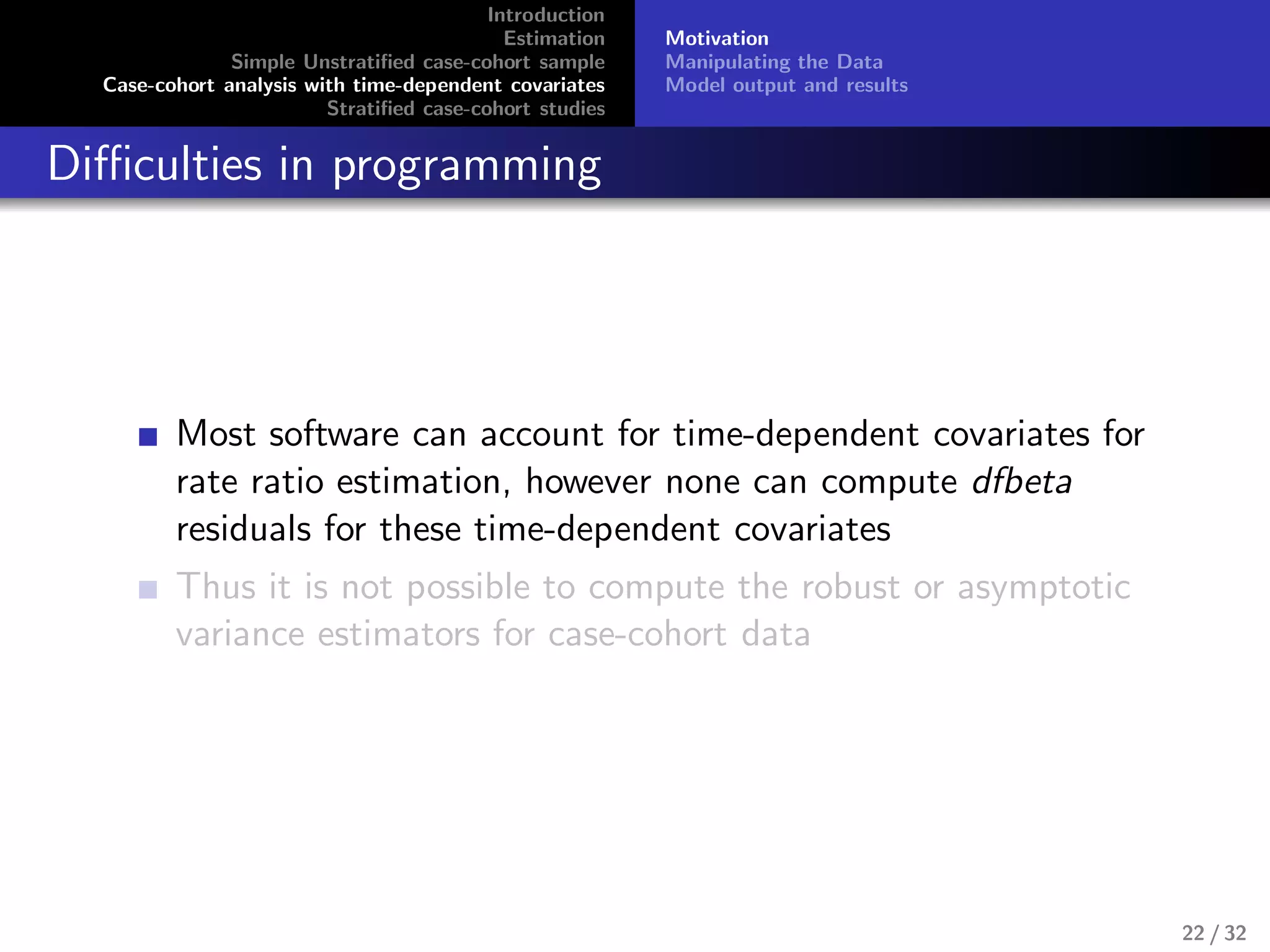 Introduction
Estimation
Simple Unstratiﬁed case-cohort sample
Case-cohort analysis with time-dependent covariates
Stratiﬁed case-cohort studies
Motivation
Manipulating the Data
Model output and results
Diﬃculties in programming
Most software can account for time-dependent covariates for
rate ratio estimation, however none can compute dfbeta
residuals for these time-dependent covariates
Thus it is not possible to compute the robust or asymptotic
variance estimators for case-cohort data
22 / 32
 