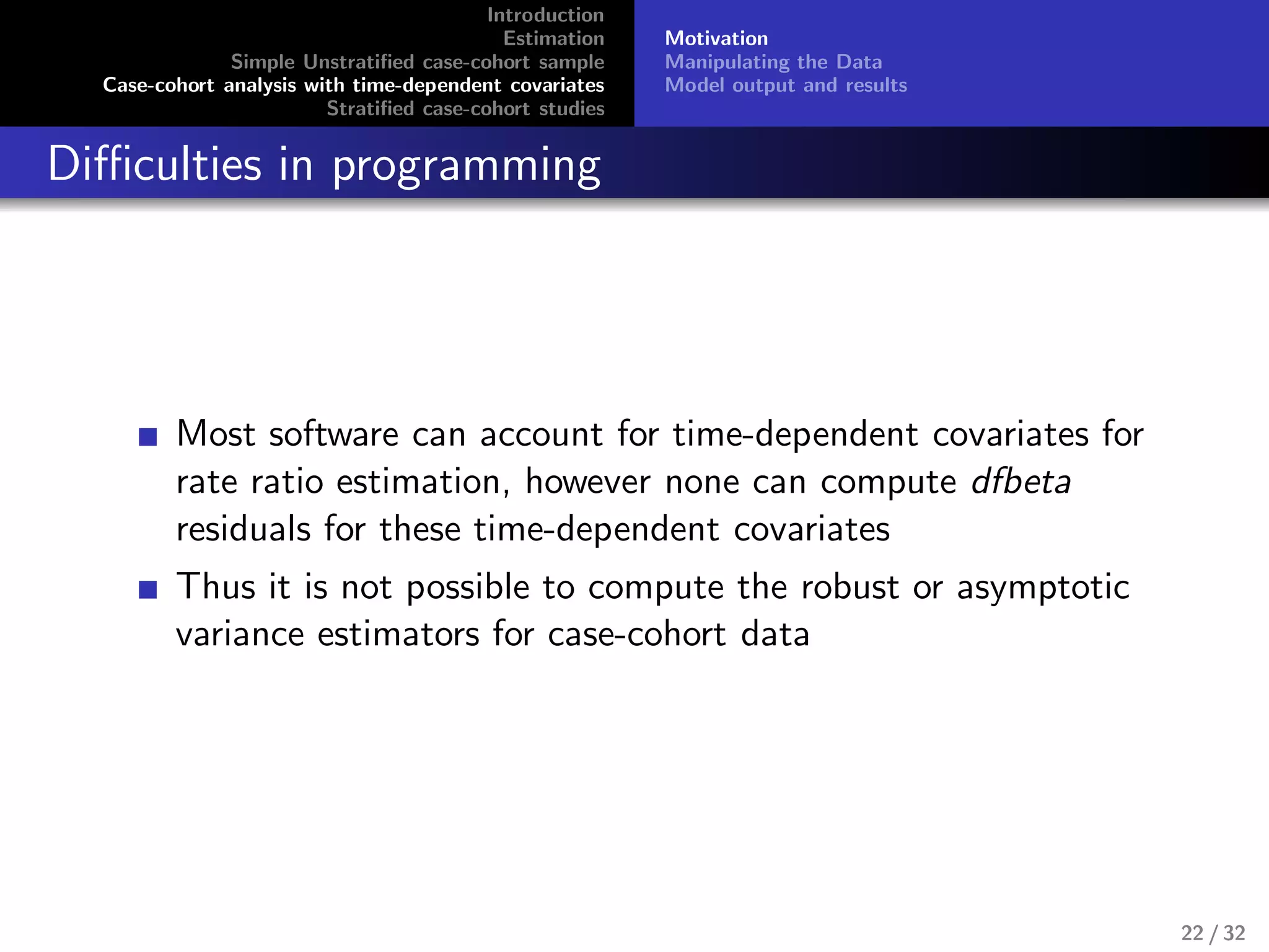 Introduction
Estimation
Simple Unstratiﬁed case-cohort sample
Case-cohort analysis with time-dependent covariates
Stratiﬁed case-cohort studies
Motivation
Manipulating the Data
Model output and results
Diﬃculties in programming
Most software can account for time-dependent covariates for
rate ratio estimation, however none can compute dfbeta
residuals for these time-dependent covariates
Thus it is not possible to compute the robust or asymptotic
variance estimators for case-cohort data
22 / 32
 