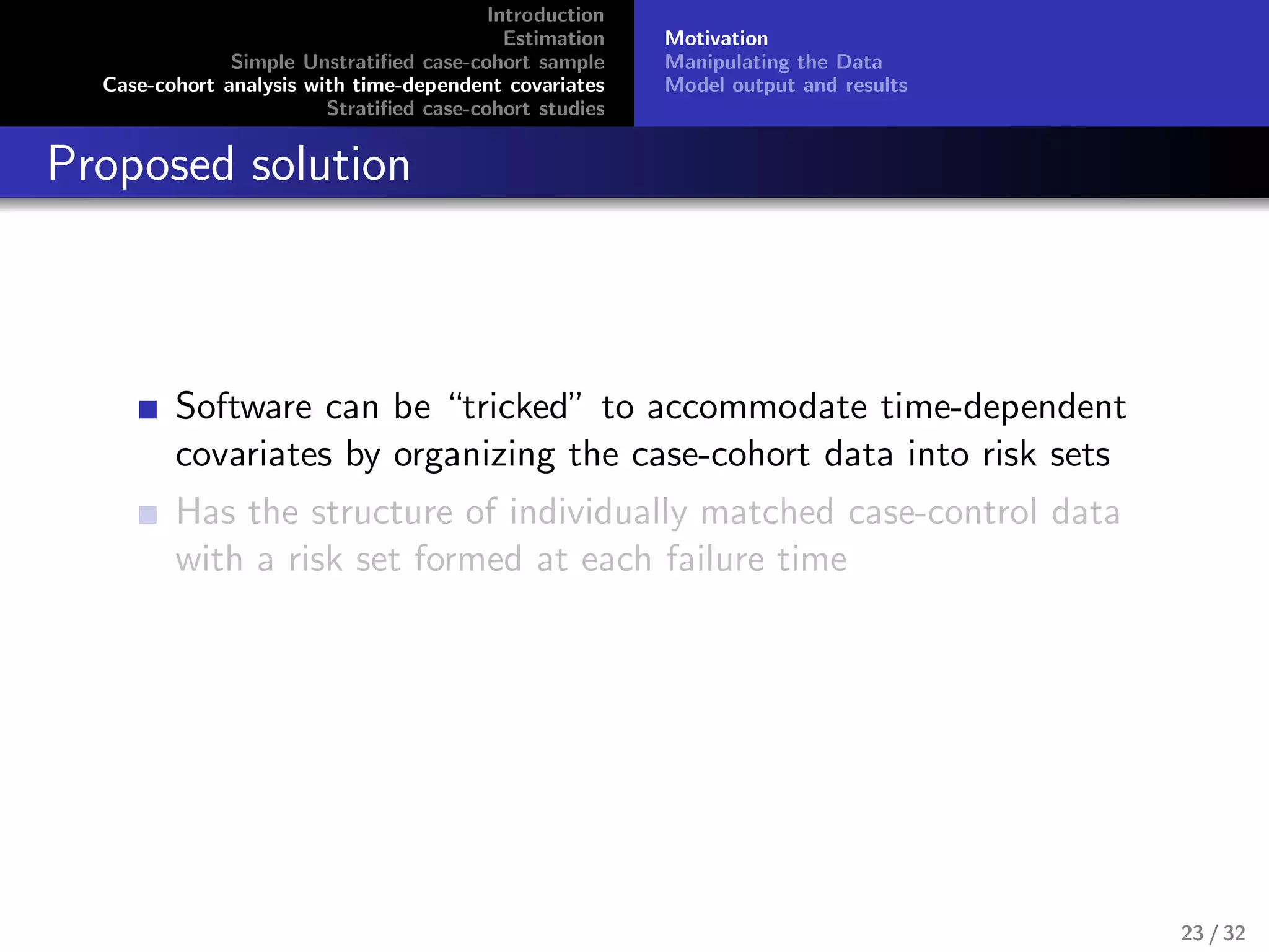 Introduction
Estimation
Simple Unstratiﬁed case-cohort sample
Case-cohort analysis with time-dependent covariates
Stratiﬁed case-cohort studies
Motivation
Manipulating the Data
Model output and results
Proposed solution
Software can be “tricked” to accommodate time-dependent
covariates by organizing the case-cohort data into risk sets
Has the structure of individually matched case-control data
with a risk set formed at each failure time
23 / 32
 