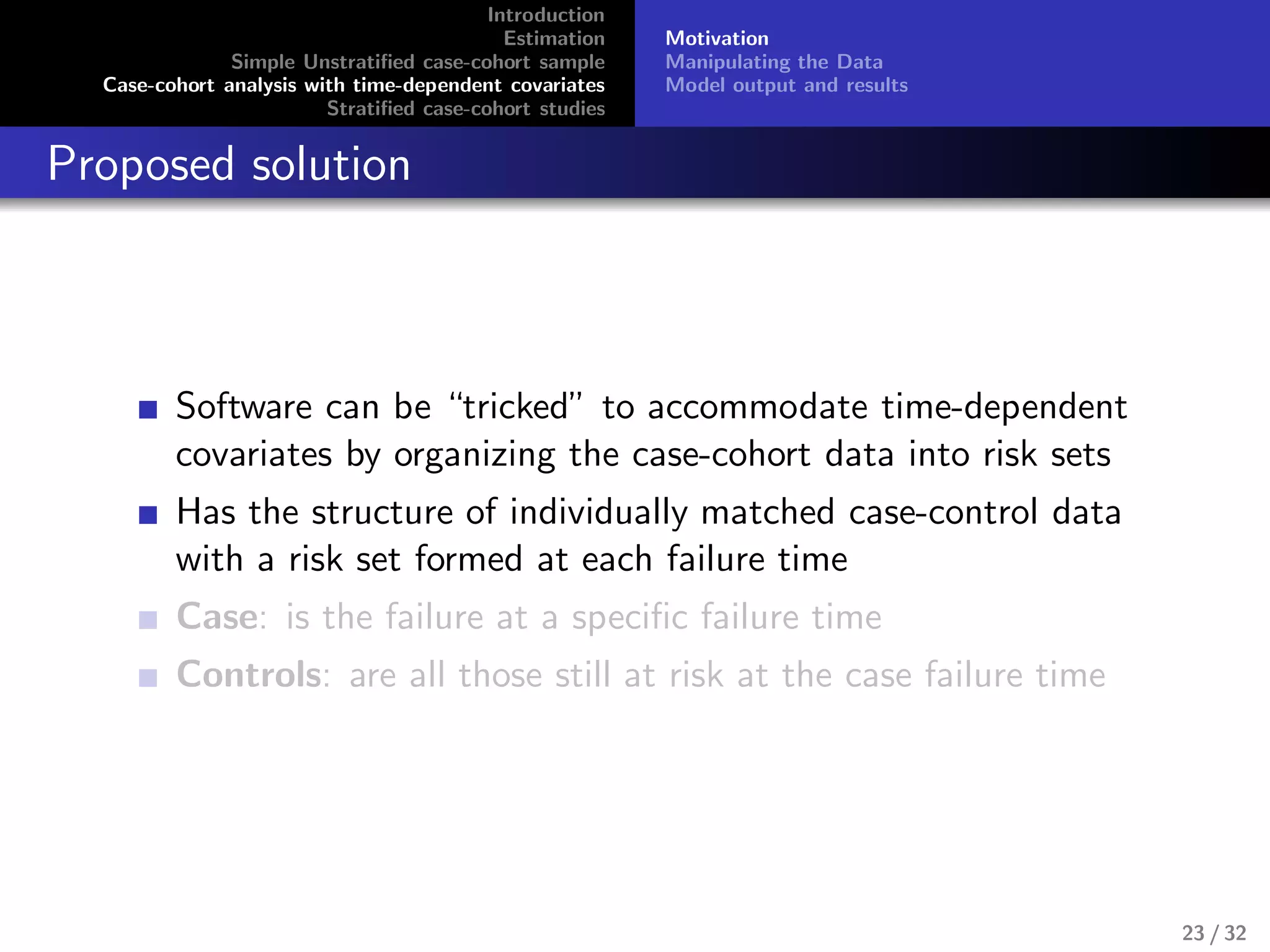 Introduction
Estimation
Simple Unstratiﬁed case-cohort sample
Case-cohort analysis with time-dependent covariates
Stratiﬁed case-cohort studies
Motivation
Manipulating the Data
Model output and results
Proposed solution
Software can be “tricked” to accommodate time-dependent
covariates by organizing the case-cohort data into risk sets
Has the structure of individually matched case-control data
with a risk set formed at each failure time
Case: is the failure at a speciﬁc failure time
Controls: are all those still at risk at the case failure time
23 / 32
 
