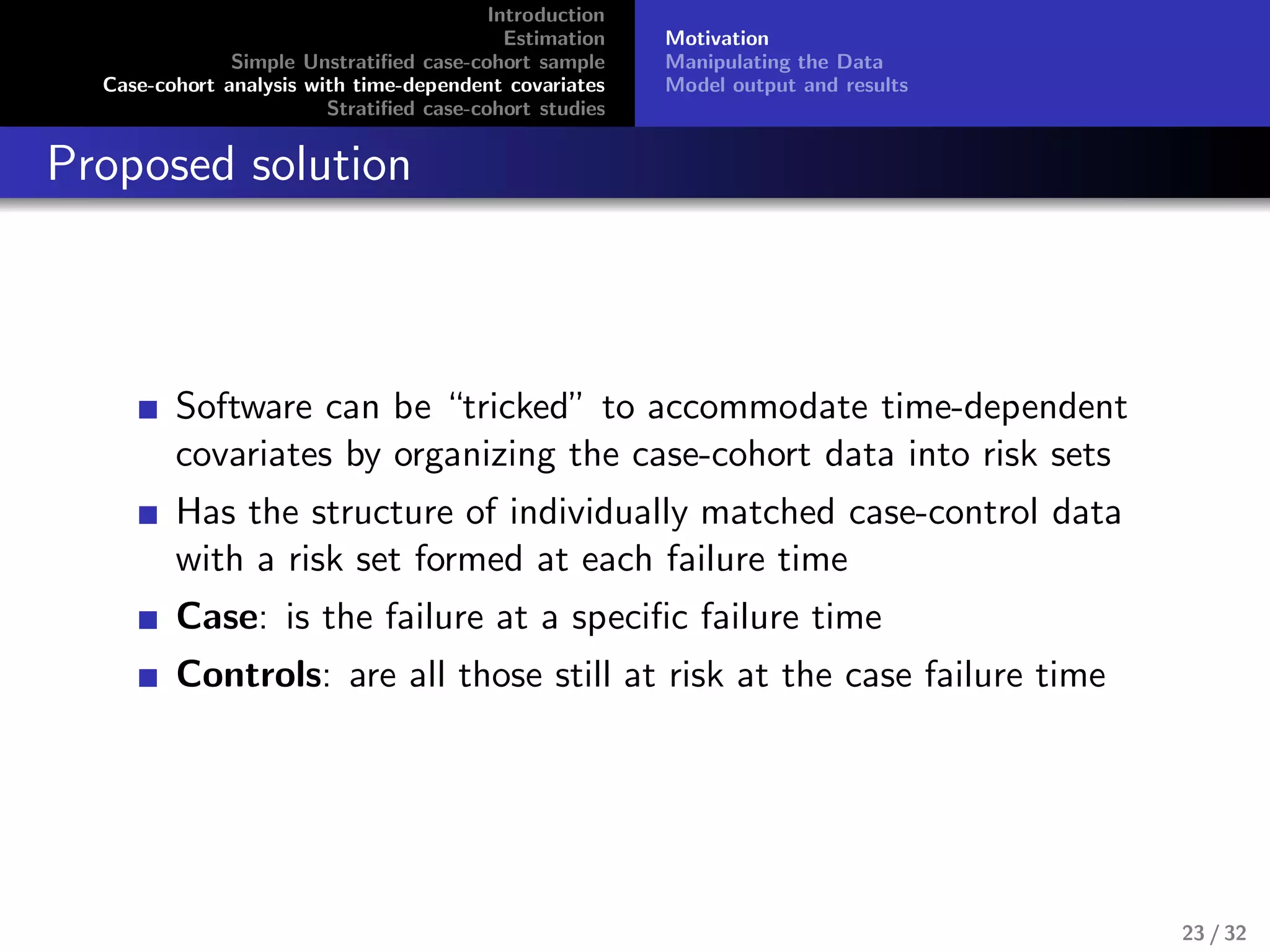 Introduction
Estimation
Simple Unstratiﬁed case-cohort sample
Case-cohort analysis with time-dependent covariates
Stratiﬁed case-cohort studies
Motivation
Manipulating the Data
Model output and results
Proposed solution
Software can be “tricked” to accommodate time-dependent
covariates by organizing the case-cohort data into risk sets
Has the structure of individually matched case-control data
with a risk set formed at each failure time
Case: is the failure at a speciﬁc failure time
Controls: are all those still at risk at the case failure time
23 / 32
 