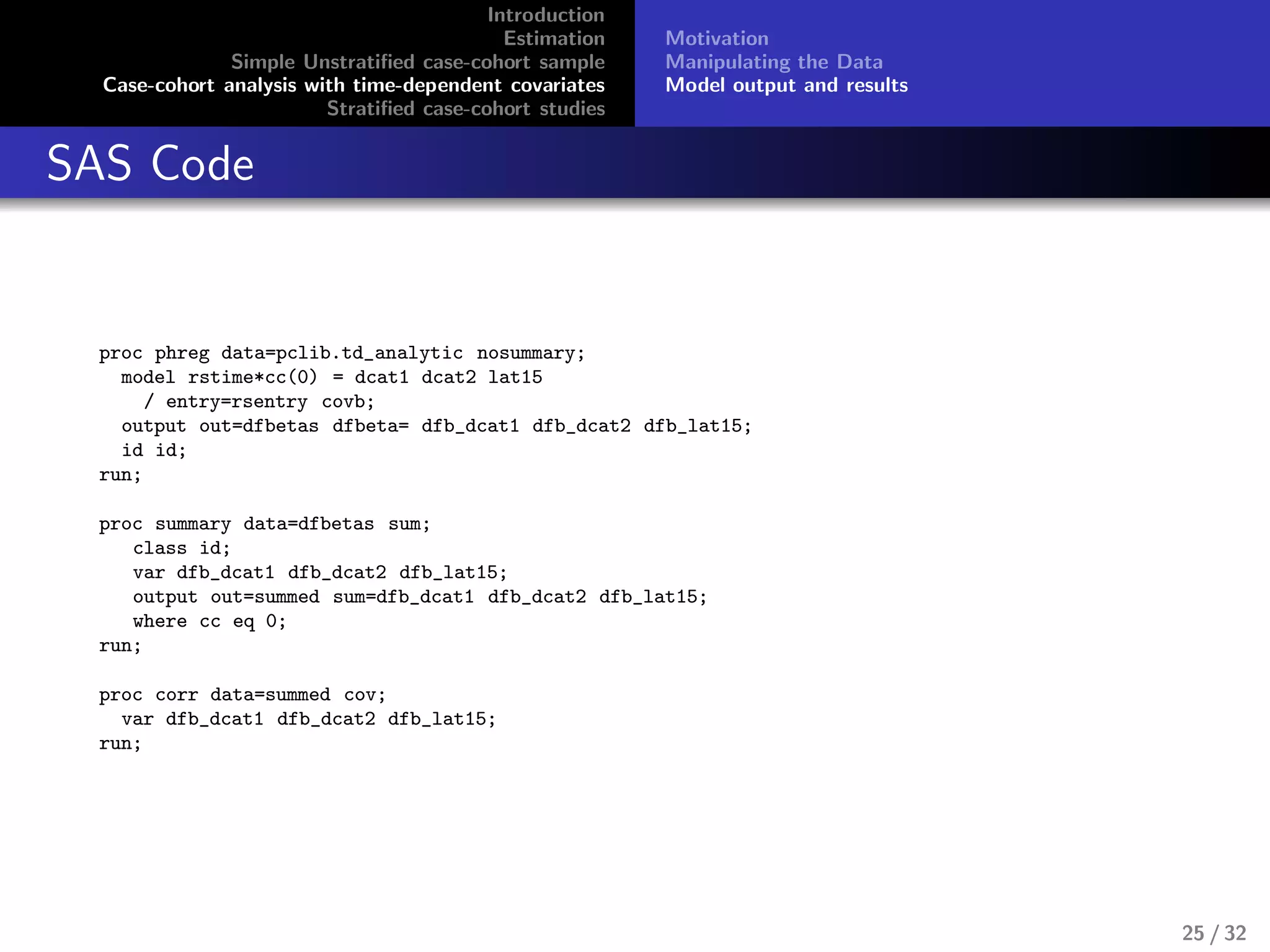 Introduction
Estimation
Simple Unstratiﬁed case-cohort sample
Case-cohort analysis with time-dependent covariates
Stratiﬁed case-cohort studies
Motivation
Manipulating the Data
Model output and results
SAS Code
proc phreg data=pclib.td_analytic nosummary;
model rstime*cc(0) = dcat1 dcat2 lat15
/ entry=rsentry covb;
output out=dfbetas dfbeta= dfb_dcat1 dfb_dcat2 dfb_lat15;
id id;
run;
proc summary data=dfbetas sum;
class id;
var dfb_dcat1 dfb_dcat2 dfb_lat15;
output out=summed sum=dfb_dcat1 dfb_dcat2 dfb_lat15;
where cc eq 0;
run;
proc corr data=summed cov;
var dfb_dcat1 dfb_dcat2 dfb_lat15;
run;
25 / 32
 