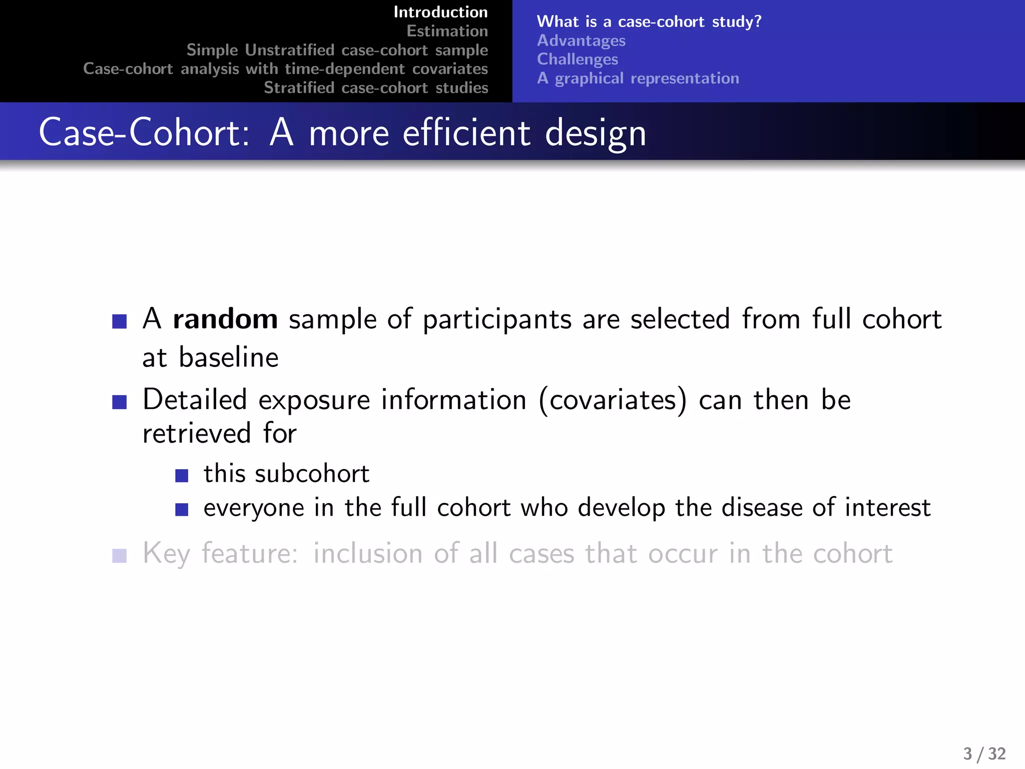 Introduction
Estimation
Simple Unstratiﬁed case-cohort sample
Case-cohort analysis with time-dependent covariates
Stratiﬁed case-cohort studies
What is a case-cohort study?
Advantages
Challenges
A graphical representation
Case-Cohort: A more eﬃcient design
A random sample of participants are selected from full cohort
at baseline
Detailed exposure information (covariates) can then be
retrieved for
this subcohort
everyone in the full cohort who develop the disease of interest
Key feature: inclusion of all cases that occur in the cohort
3 / 32
 