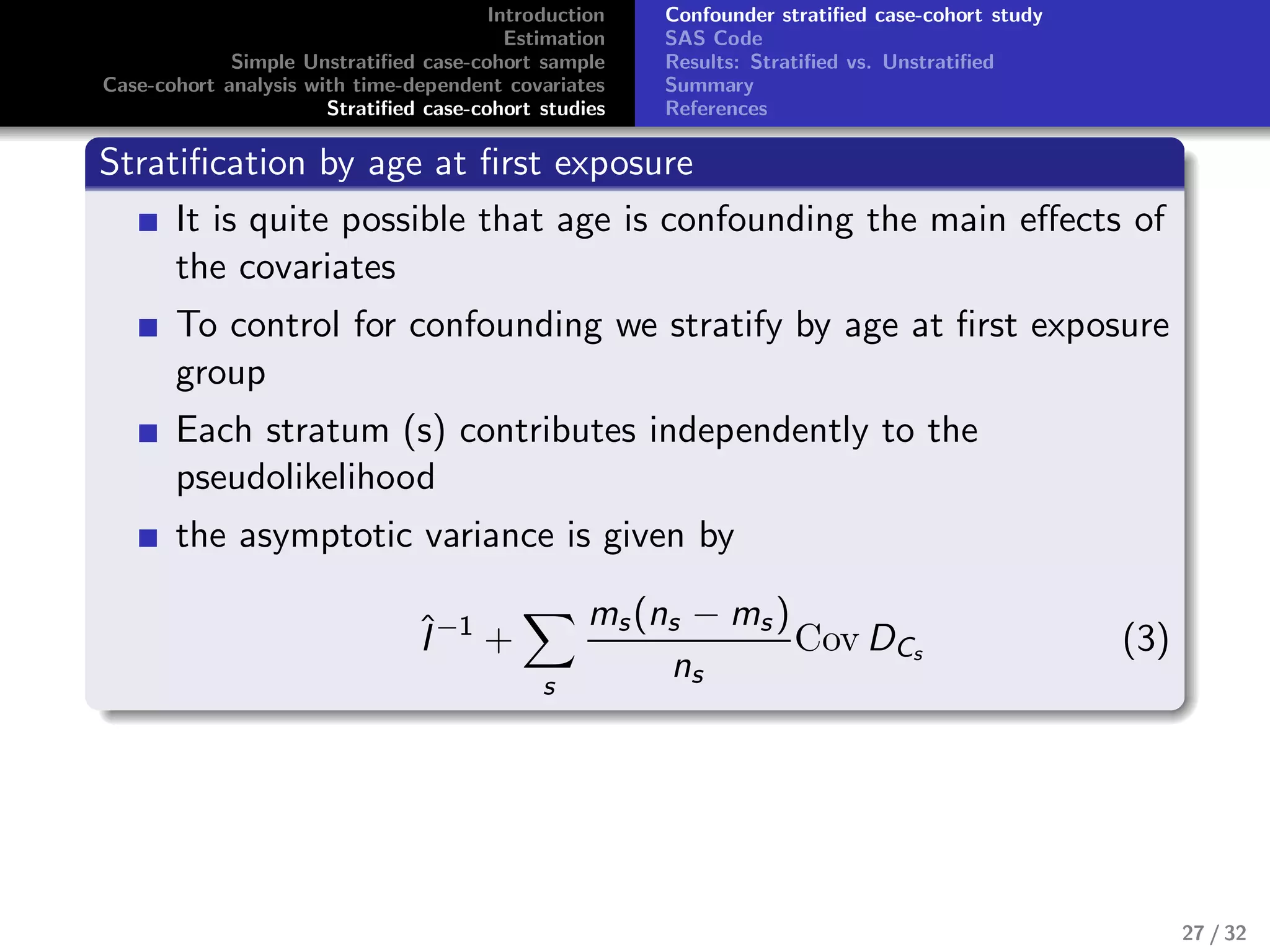 Introduction
Estimation
Simple Unstratiﬁed case-cohort sample
Case-cohort analysis with time-dependent covariates
Stratiﬁed case-cohort studies
Confounder stratiﬁed case-cohort study
SAS Code
Results: Stratiﬁed vs. Unstratiﬁed
Summary
References
Stratiﬁcation by age at ﬁrst exposure
It is quite possible that age is confounding the main eﬀects of
the covariates
To control for confounding we stratify by age at ﬁrst exposure
group
Each stratum (s) contributes independently to the
pseudolikelihood
the asymptotic variance is given by
ˆI−1
+
s
ms(ns − ms )
ns
Cov DCs (3)
27 / 32
 