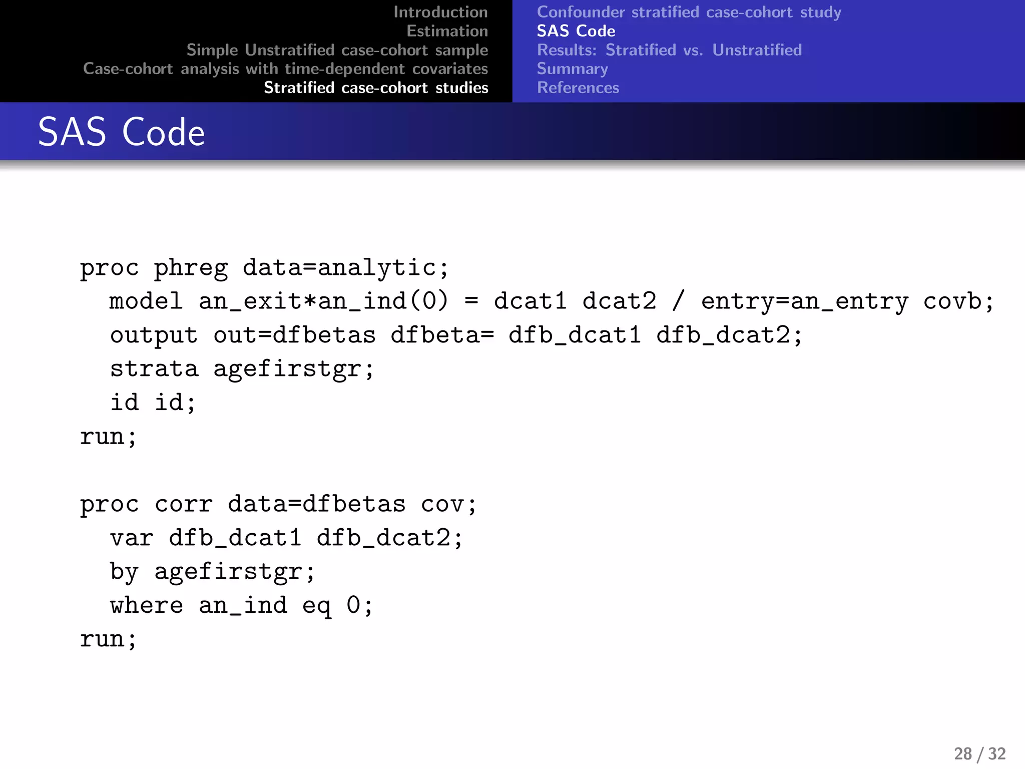 Introduction
Estimation
Simple Unstratiﬁed case-cohort sample
Case-cohort analysis with time-dependent covariates
Stratiﬁed case-cohort studies
Confounder stratiﬁed case-cohort study
SAS Code
Results: Stratiﬁed vs. Unstratiﬁed
Summary
References
SAS Code
proc phreg data=analytic;
model an_exit*an_ind(0) = dcat1 dcat2 / entry=an_entry covb;
output out=dfbetas dfbeta= dfb_dcat1 dfb_dcat2;
strata agefirstgr;
id id;
run;
proc corr data=dfbetas cov;
var dfb_dcat1 dfb_dcat2;
by agefirstgr;
where an_ind eq 0;
run;
28 / 32
 