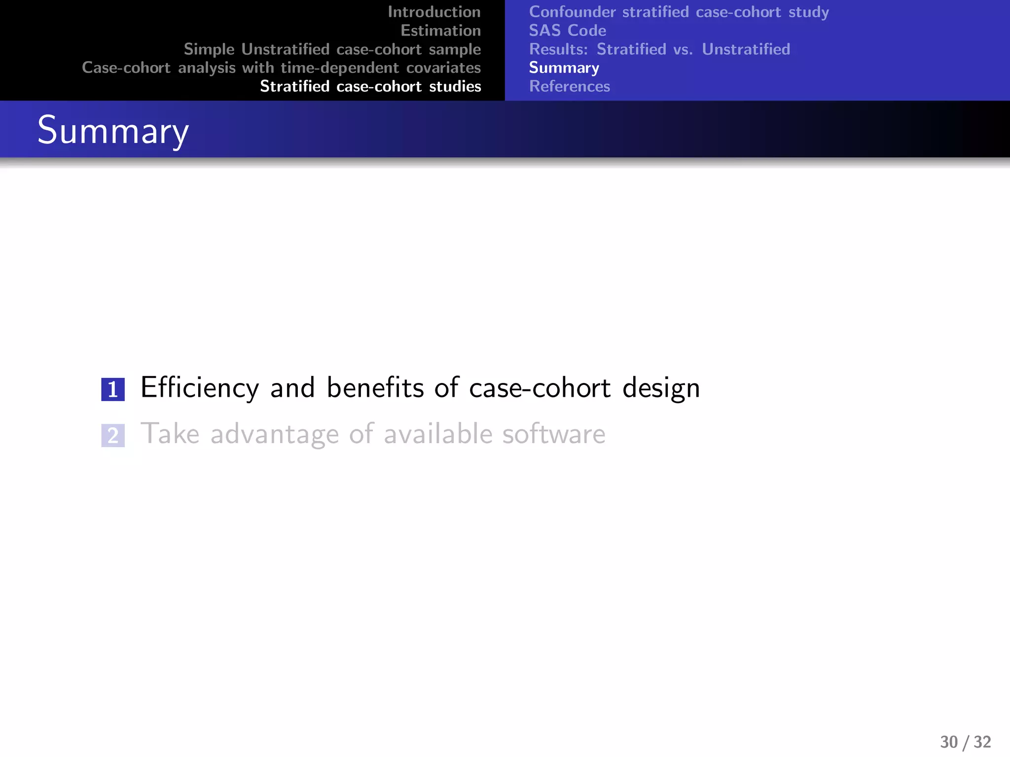 Introduction
Estimation
Simple Unstratiﬁed case-cohort sample
Case-cohort analysis with time-dependent covariates
Stratiﬁed case-cohort studies
Confounder stratiﬁed case-cohort study
SAS Code
Results: Stratiﬁed vs. Unstratiﬁed
Summary
References
Summary
1 Eﬃciency and beneﬁts of case-cohort design
2 Take advantage of available software
30 / 32
 