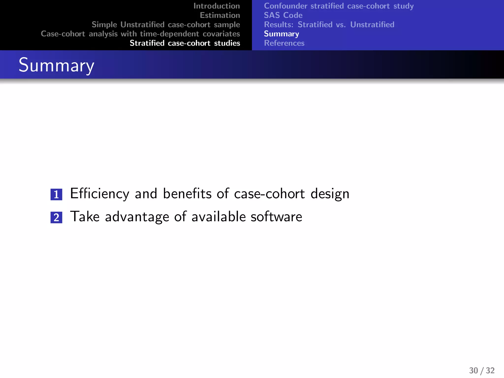 Introduction
Estimation
Simple Unstratiﬁed case-cohort sample
Case-cohort analysis with time-dependent covariates
Stratiﬁed case-cohort studies
Confounder stratiﬁed case-cohort study
SAS Code
Results: Stratiﬁed vs. Unstratiﬁed
Summary
References
Summary
1 Eﬃciency and beneﬁts of case-cohort design
2 Take advantage of available software
30 / 32
 