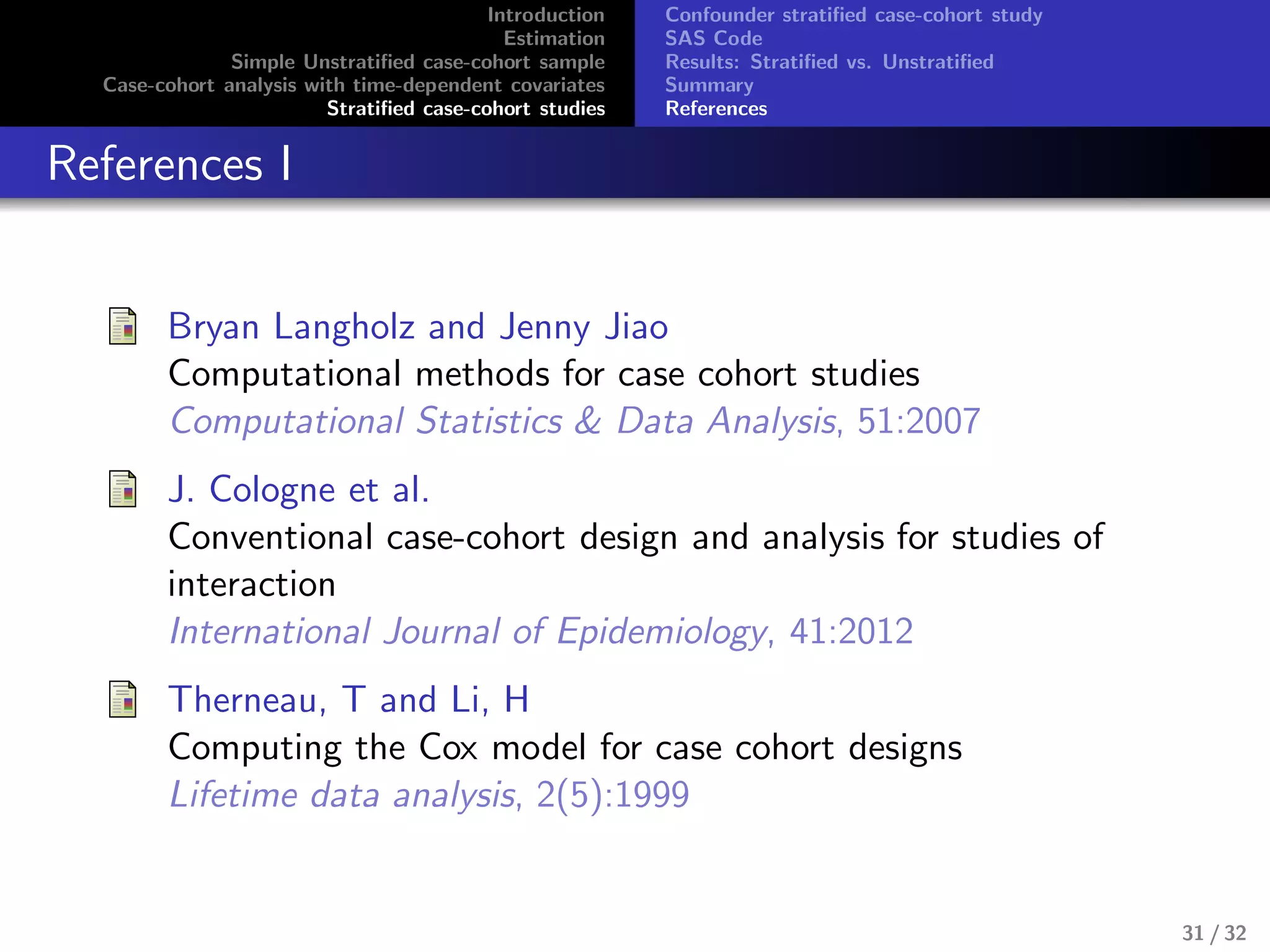 Introduction
Estimation
Simple Unstratiﬁed case-cohort sample
Case-cohort analysis with time-dependent covariates
Stratiﬁed case-cohort studies
Confounder stratiﬁed case-cohort study
SAS Code
Results: Stratiﬁed vs. Unstratiﬁed
Summary
References
References I
Bryan Langholz and Jenny Jiao
Computational methods for case cohort studies
Computational Statistics & Data Analysis, 51:2007
J. Cologne et al.
Conventional case-cohort design and analysis for studies of
interaction
International Journal of Epidemiology, 41:2012
Therneau, T and Li, H
Computing the Cox model for case cohort designs
Lifetime data analysis, 2(5):1999
31 / 32
 