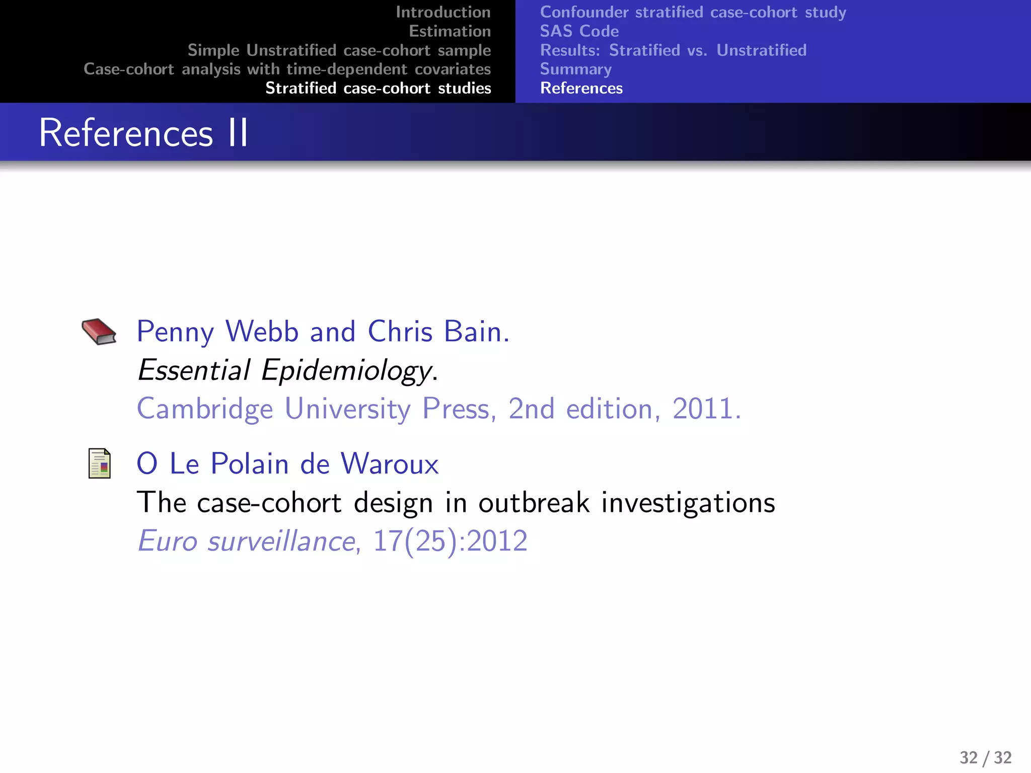 Introduction
Estimation
Simple Unstratiﬁed case-cohort sample
Case-cohort analysis with time-dependent covariates
Stratiﬁed case-cohort studies
Confounder stratiﬁed case-cohort study
SAS Code
Results: Stratiﬁed vs. Unstratiﬁed
Summary
References
References II
Penny Webb and Chris Bain.
Essential Epidemiology.
Cambridge University Press, 2nd edition, 2011.
O Le Polain de Waroux
The case-cohort design in outbreak investigations
Euro surveillance, 17(25):2012
32 / 32
 