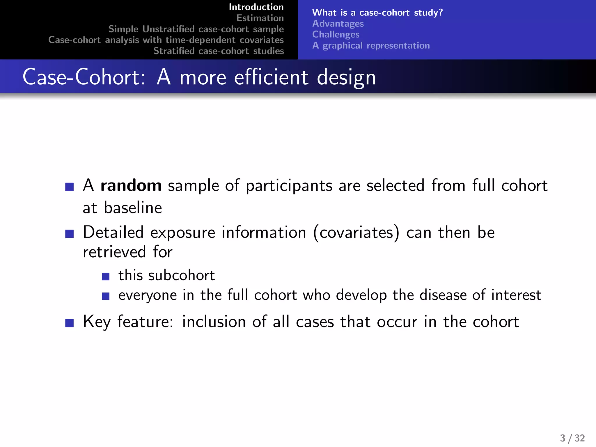 Introduction
Estimation
Simple Unstratiﬁed case-cohort sample
Case-cohort analysis with time-dependent covariates
Stratiﬁed case-cohort studies
What is a case-cohort study?
Advantages
Challenges
A graphical representation
Case-Cohort: A more eﬃcient design
A random sample of participants are selected from full cohort
at baseline
Detailed exposure information (covariates) can then be
retrieved for
this subcohort
everyone in the full cohort who develop the disease of interest
Key feature: inclusion of all cases that occur in the cohort
3 / 32
 