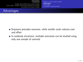 Introduction
Estimation
Simple Unstratiﬁed case-cohort sample
Case-cohort analysis with time-dependent covariates
Stratiﬁed case-cohort studies
What is a case-cohort study?
Advantages
Challenges
A graphical representation
Advantages
Exposure precedes outcome, while smaller scale reduces cost
and eﬀort
In outbreak situations, multiple outcomes can be studied using
only one sample of controls
7 / 32
 