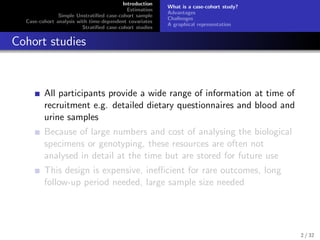 Introduction
Estimation
Simple Unstratiﬁed case-cohort sample
Case-cohort analysis with time-dependent covariates
Stratiﬁed case-cohort studies
What is a case-cohort study?
Advantages
Challenges
A graphical representation
Cohort studies
All participants provide a wide range of information at time of
recruitment e.g. detailed dietary questionnaires and blood and
urine samples
Because of large numbers and cost of analysing the biological
specimens or genotyping, these resources are often not
analysed in detail at the time but are stored for future use
This design is expensive, ineﬃcient for rare outcomes, long
follow-up period needed, large sample size needed
2 / 32
 