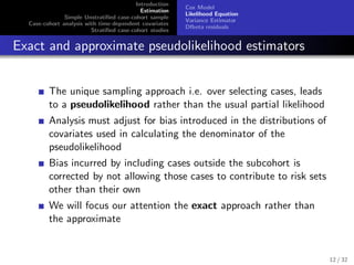 Introduction
Estimation
Simple Unstratiﬁed case-cohort sample
Case-cohort analysis with time-dependent covariates
Stratiﬁed case-cohort studies
Cox Model
Likelihood Equation
Variance Estimator
Dfbeta residuals
Exact and approximate pseudolikelihood estimators
The unique sampling approach i.e. over selecting cases, leads
to a pseudolikelihood rather than the usual partial likelihood
Analysis must adjust for bias introduced in the distributions of
covariates used in calculating the denominator of the
pseudolikelihood
Bias incurred by including cases outside the subcohort is
corrected by not allowing those cases to contribute to risk sets
other than their own
We will focus our attention the exact approach rather than
the approximate
12 / 32
 