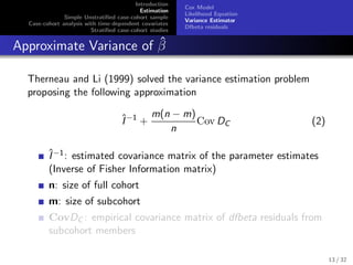 Introduction
Estimation
Simple Unstratiﬁed case-cohort sample
Case-cohort analysis with time-dependent covariates
Stratiﬁed case-cohort studies
Cox Model
Likelihood Equation
Variance Estimator
Dfbeta residuals
Approximate Variance of ˆβ
Therneau and Li (1999) solved the variance estimation problem
proposing the following approximation
ˆI−1
+
m(n − m)
n
Cov DC (2)
ˆI−1: estimated covariance matrix of the parameter estimates
(Inverse of Fisher Information matrix)
n: size of full cohort
m: size of subcohort
CovDC : empirical covariance matrix of dfbeta residuals from
subcohort members
13 / 32
 