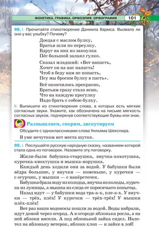 ФОНЕТИКА. ГРАФИКА. ОРФОЭПИЯ. ОРФОГРАФИЯ 101
98. I. Прочитайте стихотворение Даниила Хармса. Вызвало ли
оно у вас улыбку? Почему?
Доедая с маслом булку,
Братья шли по переулку.
Вдруг на них из закоулка
Пёс большой залаял гулко.
Сказал младший: «Вот напасть,
Хочет он на нас напасть!
Чтоб в беду нам не попасть,
Псу мы бросим булку в пасть».
Всё окончилось прекрасно,
Братьям сразу стало ясно,
Что на каждую прогулку
Надо брать с собою булку.
II. Выпишите из стихотворения слова, в которых есть мягкие
согласные звуки. Укажите, как обозначена на письме мягкость
согласных звуков, подчеркнув соответствующие буквы или знак.
Размышляем, спорим, дискутируем
Обсудите с одноклассниками слова Уильяма Шекспира.
В уме нечутком нет места шутке.
99. I. Послушайте русскую народную сказку, названием которой
стала одна из поговорок. Назовите эту поговорку.
Жили-были бабушка-старушка, внучка-хохотушка,
курочка-квохтушка и мышка-норушка.
Каждый день ходили они за водой. У бабушки были
вёдра большие, у внучки — поменьше, у курочки —
с огурчик, у мышки — с напёрсточек.
Бабушкабралаводуизколодца,внучкаизколоды,куроч-
ка из лужицы, а мышка из следа от поросячьего копытца.
Назад идут — у бабушки вода тра-а-х, пле-а-х. У внуч-
ки — трёх, плёх! У курочки — трёх-трёх! У мышки
плёх-плёх!
Вот раз наши водоносы пошли за водой. Воды набрали,
идут домой через огород. А в огороде яблонька росла, а на
ней яблоки висели. А под яблонькой зайка сидел. Нале-
тел на яблоньку ветерок, яблоко хлоп — и зайке в лоб!
 