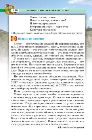 УЧЕБНИК XXI века. РУССКИЙ ЯЗЫК. 5 класс126
Слова, слова, слова...
Язык — и стар, и вечно нов!
И это так прекрасно —
В огромном море — море слов —
Купаться ежечасно!
II. Выпишите слова, в которых одна буква обозначает два звука.
nb Возьми на заметку
Слово — это сочетание звуков? На первый взгляд, это
так. Слово можно произнести, спеть, слово можно запи-
сать. Но слово — это больше, чем сочетание звуков. Зву-
чание или буквенное обозначение — это только внешняя
оболочка слова, одежда, по которой мы слово узнаём.
У слова есть и другая, невещественная, нематериаль-
ная сторона: то, что нельзя увидеть или услышать, — это
его значение. Без значения нет и слова. Звучание слова
белый не поможет слепому понять, что же такое белый
цвет. Ведь он не знает значения этого слова, потому что
никогда не видел ничего белого.
Не все сочетания звуков обладают значением. Рас-
сыпаясь на отдельные звуки, слово теряет свой смысл.
СНЕГ — это слово (звуковое единство, комплекс звуков,
за которым закреплено значение). А СНГЕ — это не сло-
во, а набор звуков без значения.
Итак,слово=звучание(звуковоеединство)+значение.
Слова нужны для того, чтобы называть предметы
и явления окружающего мира. Слова — это названия,
имена всего, что существует в реальности или в нашем
сознании. Когда мы произносим слово, то у нас в голо-
ве возникает образ предмета, представление о явлениях,
действиях, признаках или отношениях. Если мы уви-
дим на витрине магазина яблоки, а на них надпись «ана-
насы», мы очень удивимся: кто-то перепутал ценники.
Ведь слова и обозначаемые ими предметы неразрывно
связаны (слово — предмет). Имена множества конкрет-
ных предметов мы «выучили» ещё в детстве.
(Алла Занадворова)
 