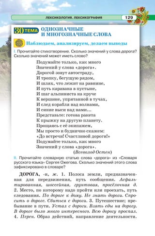 ЛЕКСИКОЛОГИЯ. ЛЕКСИКОГРАФИЯ 129
ОДНОЗНАЧНЫЕ
И МНОГОЗНАЧНЫЕ СЛОВА
Наблюдаем, анализируем, делаем выводы
I. Прочитайте стихотворение. Сколько значений у слова дорога?
Сколько значений может иметь слово?
Подумайте только, как много
Значений у слова «дорога».
Дорогой зовут автостраду,
И тропку, бегущую рядом,
И шлях, что лежит на равнине,
И путь каравана в пустыне,
И шаг альпиниста на круче
К вершине, упрятанной в тучах,
И след корабля над волнами,
И синие выси над нами...
Представьте: готова ракета
К прыжку на другую планету.
Прощаясь с её экипажем,
Мы просто и буднично скажем:
«До встречи! Счастливой дороги!»
Подумайте только, как много
Значений у слова «дорога».
(Всеволод Остен)
II. Прочитайте словарную статью слова «дорога» из «Словаря
русского языка» Сергея Ожегова. Сколько значений этого слова
зафиксировано в словаре?
ДОРÎГА, -и, ж. 1. Полоса земли, предназначен-
ная для передвижения, путь сообщения. Асфаль-
тированная, шоссейная, грунтовая, просёлочная д.
2. Место, по которому надо пройти или проехать, путь
следования. По дороге к дому. Не знать дороги. Спро-
сить о дороге. Сбиться с дороги. 3. Путешествие; пре-
бывание в пути. Устал с дороги. Взять еды на дорогу.
В дороге было много интересного. Всю дорогу проспал.
4. Перен. Образ действий, направление деятельности.
ТЕМАТЕМА3030
 