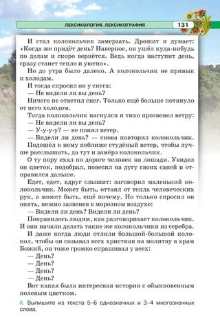 ЛЕКСИКОЛОГИЯ. ЛЕКСИКОГРАФИЯ 131
И стал колокольчик замерзать. Дрожит и думает:
«Когда же придёт день? Наверное, он ушёл куда-нибудь
по делам и скоро вернётся. Ведь когда наступит день,
сразу станет тепло и уютно».
Но до утра было далеко. А колокольчик не привык
к холодам.
И тогда спросил он у снега:
— Не видели ли вы день?
Ничего не ответил снег. Только ещё больше потянуло
от него холодом.
Тогда колокольчик нагнулся и тихо прозвенел ветру:
— Не видели ли вы день?
— У-у-у-у? — не понял ветер.
— Видели ли день? — снова повторил колокольчик.
Подошёл к нему поближе студёный ветер, чтобы луч-
ше расслышать, да тут и замёрз колокольчик.
О ту пору ехал по дороге человек на лошади. Увидел
он цветок, подобрал, повесил на дугу своих саней и от-
правился дальше.
Едет, едет, вдруг слышит: заговорил маленький ко-
локольчик. Может быть, оттаял от тепла человеческих
рук, а может быть, ещё почему. Но только спросил он
опять, нежно зазвенев в морозном воздухе:
— Видели ли день? Видели ли день?
Понравилось людям, как разговаривает колокольчик.
И они начали делать такие же колокольчики из серебра.
И даже когда люди отлили большой-большой коло-
кол, чтобы он созывал всех христиан на молитву в храм
Божий, он тоже громко спрашивал у всех:
— День?
— День?
— День?
— День?
Вот какая была интересная история с обыкновенным
полевым цветком.
II. Выпишите из текста 5–6 однозначных и 3–4 многозначных
слова.
 