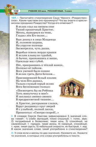 УЧЕБНИК XXI века. РУССКИЙ ЯЗЫК. 5 класс132
137. I. Прочитайте стихотворение Саши Чёрного «Рождествен-
ское». Каким чувством оно проникнуто? Что вы знаете о христи-
анском празднике Рождество? Когда его отмечают?
В яслях спал на свежем сене
Тихий крошечный Христос.
Месяц, вынырнув из тени,
Гладил лён Его волос...
Бык дохнул в лицо Младенца
И, соломою шурша,
На упругое коленце
Засмотрелся, чуть дыша.
Воробьи сквозь жерди крыши
К яслям хлынули гурьбой,
А бычок, прижавшись к нише,
Одеяльце мял губой.
Пёс, прокравшись к тёплой ножке,
Полизал её тайком.
Всех уютней было кошке
В яслях греть Дитя бочком...
Присмиревший белый козлик
На чело Его дышал,
Только глупый серый ослик
Всех беспомощно толкал:
«Посмотреть бы на Ребёнка
Хоть минуточку и мне!»
И заплакал звонко-звонко
В предрассветной тишине...
А Христос, раскрывши глазки,
Вдруг раздвинул круг зверей
И с улыбкой, полной ласки,
Прошептал: «Смотри скорей!..»
II. В словаре Сергея Ожегова зафиксировано 5 значений сло-
ва «тихий»: 1) слабо звучащий, плохо слышный; т. голос, звук;
2) погружённый в безмолвие; тихая ночь; 3) спокойный, не
оживлённый; т. городок, тихая жизнь; 4) смирный, спокойный;
т. нрав, тихая грусть; 5) небольшой скорости, не быстрый, т. ход.
В каком значении слово тихий употреблено в стихотворении?
III. У слов ясли и месяц по два значения. Назовите их. Укажите
те значения, в которых эти слова употреблены в тексте.
 