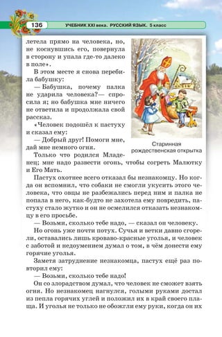 УЧЕБНИК XXI века. РУССКИЙ ЯЗЫК. 5 класс136
летела прямо на человека, но,
не коснувшись его, повернула
в сторону и упала где-то далеко
в поле».
В этом месте я снова переби-
ла бабушку:
— Бабушка, почему палка
не ударила человека?— спро-
сила я; но бабушка мне ничего
не ответила и продолжала свой
рассказ.
«Человек подошёл к пастуху
и сказал ему:
— Добрый друг! Помоги мне,
дай мне немного огня.
Только что родился Младе-
нец; мне надо развести огонь, чтобы согреть Малютку
и Его Мать.
Пастух охотнее всего отказал бы незнакомцу. Но ког-
да он вспомнил, что собаки не смогли укусить этого че-
ловека, что овцы не разбежались перед ним и палка не
попала в него, как-будто не захотела ему повредить, па-
стуху стало жутко и он не осмелился отказать незнаком-
цу в его просьбе.
— Возьми, сколько тебе надо, — сказал он человеку.
Но огонь уже почти потух. Сучья и ветки давно сгоре-
ли, оставались лишь кроваво-красные уголья, и человек
с заботой и недоумением думал о том, в чём донести ему
горячие уголья.
Заметя затруднение незнакомца, пастух ещё раз по-
вторил ему:
— Возьми, сколько тебе надо!
Он со злорадством думал, что человек не сможет взять
огня. Но незнакомец нагнулся, голыми руками достал
из пепла горячих углей и положил их в край своего пла-
ща. И уголья не только не обожгли ему руки, когда он их
Старинная
рождественская открытка
 