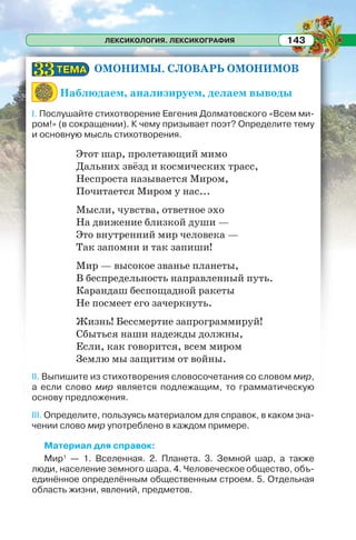 ЛЕКСИКОЛОГИЯ. ЛЕКСИКОГРАФИЯ 143
ОМОНИМЫ. СЛОВАРЬ ОМОНИМОВ
Наблюдаем, анализируем, делаем выводы
I. Послушайте стихотворение Евгения Долматовского «Всем ми-
ром!» (в сокращении). К чему призывает поэт? Определите тему
и основную мысль стихотворения.
Этот шар, пролетающий мимо
Дальних звёзд и космических трасс,
Неспроста называется Миром,
Почитается Миром у нас...
Мысли, чувства, ответное эхо
На движение близкой души —
Это внутренний мир человека —
Так запомни и так запиши!
Мир — высокое званье планеты,
В беспредельность направленный путь.
Карандаш беспощадной ракеты
Не посмеет его зачеркнуть.
Жизнь! Бессмертие запрограммируй!
Сбыться наши надежды должны,
Если, как говорится, всем миром
Землю мы защитим от войны.
II. Выпишите из стихотворения словосочетания со словом мир,
а если слово мир является подлежащим, то грамматическую
основу предложения.
III. Определите, пользуясь материалом для справок, в каком зна-
чении слово мир употреблено в каждом примере.
Материал для справок:
Мир1
— 1. Вселенная. 2. Планета. 3. Земной шар, а также
люди, население земного шара. 4. Человеческое общество, объ-
единённое определённым общественным строем. 5. Отдельная
область жизни, явлений, предметов.
ТЕМАТЕМА3333
 