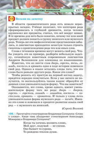 СОСТАВ СЛОВА. МОРФОЛОГИЯ 177
nb Возьми на заметку
В области грамматического рода есть немало нерас-
крытых загадок. Учёные полагают, что категория рода
сформировалась в глубокой древности, когда человек
одушевлял все предметы, считал, что всё вокруг живое.
В те времена для него было понятно, почему тот или иной
предмет должен попасть в группу женского или мужского
рода. Теперь же эти мифологические представления забы-
лись, и лингвистам приходится зачастую только строить
гипотезы о происхождении рода тех или иных слов.
Слова с течением времени могут менять свой род. Что-
бы увидеть это на примере, разберём небольшую задач-
ку, сочинённую известным современным лингвистом
Андреем Зализняком для олимпиад по языкознанию.
Известно, что из шести слов дверь, горсть, тень, ло-
шадь, постель и кровать одно в ходе истории изменило
свой род. Однако в языке остались следы того, что это
слово было раньше другого рода. Какое это слово?
Чтобы решить эту простую на первый взгляд задачу,
придётся изрядно помучиться. Если у вас ничего не по-
лучится, то воспользуйтесь таким ходом: образуйте от
данных слов уменьшительную форму. Что вы заметили?
Оказывается, все слова, кроме одного, имеют умень-
шительную форму того же рода: дверь — дверка,
горсть — горстка, лошадь — лошадка, постель — по-
стелька, кровать — кроватка. И только у слова тень
уменьшительная форма мужского рода — тенёк. Имен-
но это слово и изменило в процессе развития языка свой
род — с мужского на женский.
(Сергей Волков)
199. I. Прочитайте стихотворение Владимира Солоухина «Слово
о словах». Какая тема объединяет стихотворения Александра
Межирова и Владимира Солоухина?
Когда ты хочешь молвить слово,
Мой друг, подумай — не спеши.
Оно бывает то сурово,
То рождено теплом души.
 