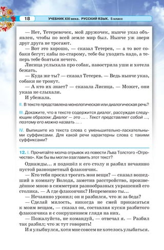 УЧЕБНИК XXI века. РУССКИЙ ЯЗЫК. 5 класс18
— Нет, Тетеревочек, мой дружочек, нынче указ объ-
явлен, чтобы по всей земле мир был. Нынче уж звери
друг друга не трогают.
— Вот это хорошо, — сказал Тетерев, — а то вот со-
баки бегут; кабы по-старому, тебе бы уходить надо, а те-
перь тебе бояться нечего.
Лисица услыхала про собак, навострила уши и хотела
бежать.
— Куда же ты? — сказал Тетерев. — Ведь нынче указ,
собаки не тронут.
— А кто их знает? — сказала Лисица. — Может, они
указа не слыхали.
И убежала.
II. В тексте представлена монологическая или диалогическая речь?
III. Докажите, что в тексте содержится диалог, рассуждая следу-
ющим образом: Диалог — это ... . Текст представляет собой ...,
поэтому его можно назвать ... .
IV. Выпишите из текста слова с уменьшительно-ласкательны-
ми суффиксами. Для какой речи характерны слова с такими
суффиксами?
12. I. Прочитайте молча отрывок из повести Льва Толстого «Отро-
чество». Как бы вы могли озаглавить этот текст?
Однажды... я подошёл к его столу и разбил нечаянно
пустой разноцветный флакончик.
— Кто тебя просил трогать мои вещи? — сказал вошед-
ший в комнату Володя, заметив расстройство, произве-
дённое мною в симметрии разнообразных украшений его
столика. — А где флакончик? Непременно ты...
— Нечаянно уронил; он и разбился, что ж за беда?
— Сделай милость, никогда не смей прикасаться
к моим вещам, — сказал он, составляя куски разбитого
флакончика и с сокрушением глядя на них.
— Пожалуйста, не командуй, — отвечал я. — Разбил
так разбил; что ж тут говорить!
Ияулыбнулся,хотямнесовсемнехотелосьулыбаться.
 