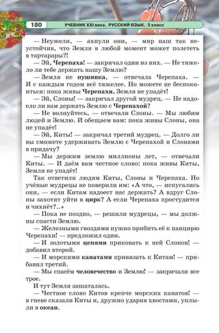 УЧЕБНИК XXI века. РУССКИЙ ЯЗЫК. 5 класс180
— Неужели, — ахнули они, — мир наш так не-
устойчив, что Земля в любой момент может полететь
в тартарары?!
— Эй, Черепаха! — закричал один из них. — Не тяже-
ло ли тебе держать нашу Землю?
— Земля не пушинка, — отвечала Черепаха. —
И с каждым годом всё тяжелее. Но можете не беспоко-
иться: пока живы Черепахи, Земля не упадёт!
— Эй, Слоны! — закричал другой мудрец. — Не надо-
ело ли вам держать Землю с Черепахой?
— Не волнуйтесь, — отвечали Слоны. — Мы любим
людей и Землю. И обещаем вам: пока живы Слоны, она
не упадёт!
— Эй, Киты! — закричал третий мудрец. — Долго ли
вы сможете удерживать Землю с Черепахой и Слонами
в придачу?
— Мы держим землю миллионы лет, — отвечали
Киты. — И даём вам честное слово: пока живы Киты,
Земля не упадёт!
Так ответили людям Киты, Слоны и Черепаха. Но
учёные мудрецы не поверили им: «А что, — испугались
они, — если Китам надоест нас держать? А вдруг Сло-
ны захотят уйти в цирк? А если Черепаха простудится
и чихнёт?..»
— Пока не поздно, — решили мудрецы, — мы долж-
ны спасти Землю.
— Железными гвоздями нужно прибить её к панцирю
Черепахи! — предложил один.
— И золотыми цепями приковать к ней Слонов! —
добавил второй.
— И морскими канатами привязать к Китам! — при-
бавил третий.
— Мы спасём человечество и Землю! — закричали все
трое.
И тут Земля зашаталась.
— Честное слово Китов крепче морских канатов! —
в гневе сказали Киты и, дружно ударив хвостами, уплы-
ли в океан.
 