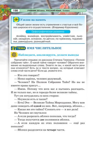 УЧЕБНИК XXI века. РУССКИЙ ЯЗЫК. 5 класс198
Узелок на память
Общий закон жизни есть стремление к счастью и всё бо-
лее широкое его осуществление. (Владимир Короленко)
Орфографическая разминка
Аллåйка, внимàние, восприèмчивость, извåстная, льня-
нîй, ожидàния, осязàние, по-дåтски, по-прåжнему, подземå-
лье, равнодóшно, разноцвåтный.
ИМЯ ЧИСЛИТЕЛЬНОЕ
Наблюдаем, анализируем, делаем выводы
Прочитайте отрывок из рассказа Степана Тимохина «Полное
собрание тайн». О какой тайне говорит человек? Обратите вни-
мание на выделенные слова. Знаете ли вы, к какой части речи
они относятся? Есть ли в тексте вопрос, на который отвечают
слова этой части речи? Если да, укажите его.
— Кто это говорит?
— Homo sapiens, человек разумный.
— Человек? На Полном Собрании Тайн? Но вы не
имеете права присут...
— Имею. Потому что всех вас я пытаюсь разгадать.
И не только вас, но и гораздо более великие тайны.
Тут уж почудилось со всех сторон:
— Неужели есть и такие?
— Есть! Это — Великие Тайны Мироздания. Могу вам
даже поведать об одной из них. Вот, например, яблоко...
— Какая же это тайна? Слопать его — и все дела!
Но Человек не смутился:
— А если разрезать яблоко пополам, что тогда?
— Тогда получится две половинки яблока.
— А если каждую из этих половинок — ещё раз
пополам?
— Яблоко разделится на четыре части.
ТЕМАТЕМА4747
 
