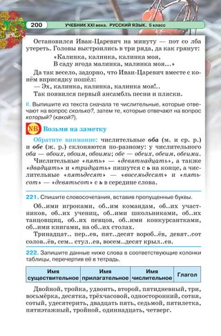 УЧЕБНИК XXI века. РУССКИЙ ЯЗЫК. 5 класс200
Остановился Иван-Царевич на минуту — пот со лба
утереть. Головы выстроились в три ряда, да как грянут:
«Калинка, калинка, калинка моя,
В саду ягода малинка, малинка моя...»
Да так весело, задорно, что Иван-Царевич вместе с ко-
нём вприсядку пошёл:
— Эх, калинка, калинка, калинка моя!..
Так появился первый ансамбль песни и пляски.
II. Выпишите из текста сначала те числительные, которые отве-
чают на вопрос сколько?, затем те, которые отвечают на вопрос
который? (какой?).
nb Возьми на заметку
Обратите внимание: числительные оба (м. и ср. р.)
и обе (ж. р.) склоняются по-разному: у числительного
оба — обоих, обоим, обоими; обе — обеих, обеим, обеими.
Числительные «пять» — «девятнадцать», а также
«двадцать» и «тридцать» пишутся с ь на конце, а чис-
лительные «пятьдесят» — «восемьдесят» и «пять-
сот» — «девятьсот» с ь в середине слова.
221. Спишите словосочетания, вставив пропущенные буквы.
Об..ими игроками, об..им командам, об..их участ-
ников, об..их учениц, об..ими школьниками, об..их
танцовщиц, об..их певцов, об..ими конкурсантками,
об..ими книгами, на об..их столах.
Тринадцат.. пер..ев, пят..десят вороб..ёв, девят..сот
солов..ёв, сем.. стул..ев, восем..десят крыл..ев.
222. Запишите данные ниже слова в соответствующие колонки
таблицы, перечертив её в тетрадь.
Имя
существительное
Имя
прилагательное
Имя
числительное
Глагол
Двойной, тройка, удвоить, второй, пятидневный, три,
восьмёрка, десятка, трёхчасовой, односторонний, сотня,
сотый, удесятерить, двадцать пять, седьмой, пятилетка,
пятиэтажный, тройной, одиннадцать, четверг.
 