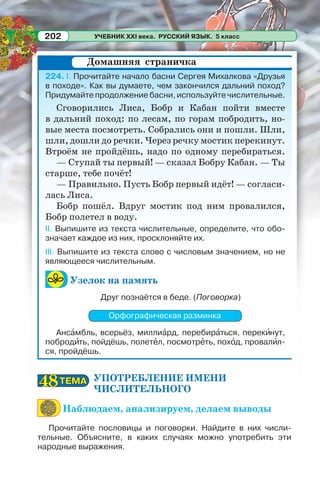 УЧЕБНИК XXI века. РУССКИЙ ЯЗЫК. 5 класс202
224. I. Прочитайте начало басни Сергея Михалкова «Друзья
в походе». Как вы думаете, чем закончился дальний поход?
Придумайте продолжение басни, используйте числительные.
Сговорились Лиса, Бобр и Кабан пойти вместе
в дальний поход: по лесам, по горам побродить, но-
вые места посмотреть. Собрались они и пошли. Шли,
шли, дошли до речки. Через речку мостик перекинут.
Втроём не пройдёшь, надо по одному перебираться.
— Ступай ты первый! — сказал Бобру Кабан. — Ты
старше, тебе почёт!
— Правильно. Пусть Бобр первый идёт! — согласи-
лась Лиса.
Бобр пошёл. Вдруг мостик под ним провалился,
Бобр полетел в воду.
II. Выпишите из текста числительные, определите, что обо-
значает каждое из них, просклоняйте их.
III. Выпишите из текста слово с числовым значением, но не
являющееся числительным.
Узелок на память
Друг познаётся в беде. (Поговорка)
Орфографическая разминка
Ансàмбль, всерьёз, миллиàрд, перебирàться, перекèнут,
побродèть, пойдёшь, полетåл, посмотрåть, похîд, провалèл-
ся, пройдёшь.
УПОТРЕБЛЕНИЕ ИМЕНИ
ЧИСЛИТЕЛЬНОГО
Наблюдаем, анализируем, делаем выводы
Прочитайте пословицы и поговорки. Найдите в них числи-
тельные. Объясните, в каких случаях можно употребить эти
народные выражения.
Домашняя страничка
ТЕМАТЕМА4848
 