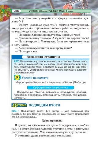 УЧЕБНИК XXI века. РУССКИЙ ЯЗЫК. 5 класс206
— А когда же употреблять форму «сколько вре-
мени?»?
— Форму «сколько времени?» обычно употребляют,
когда речь идёт о сроке выполнения работы, поручения,
то есть когда имеют в виду время от и до.
— Понятно. Скажи, пожалуйста, который час?
— Двадцать минут пятого. А куда же ты торопишься?
— На тренировку. Мне нужно быть в спортивном зале
в пять часов.
— А сколько времени ты там пробудешь?
— Полтора часа.
227. Напишите шуточное письмо, в котором будет мно-
го чисел, кому-нибудь из своих родственников или дру-
зей. Придумайте тему, обратите внимание на то, как мож-
но обыграть употребление чисел. Числа запишите словами
(числительными).
Узелок на память
Миром правят Числа, всё в мире — есть Число. (Пифагор)
Орфографическая разминка
Воскресåнье, объÿтья, поймàешь, пожàлуйста, поцелóй,
прекрàсно, пробóдешь, пÿтница, речь, телåжка, тренирîвка,
целовàть.
ПОДВОДИМ ИТОГИ
228. I. Прочитайте текст. Его автор — уже знакомый вам
писатель Генрих Сапгир. Понравился ли вам текст? Определите
его основную мысль.
Душа природы
Я думаю, во всём есть своя душа. И в деревьях, и в обла-
ках,ивветре.Когдаягуляюполугуиливлесу,явижу,как
распускаются цветы. Мне кажется, это у них душа такая.
У ромашки душа весёлая, как солнышко.
Домашняя страничка
ТЕМАТЕМА4949
 