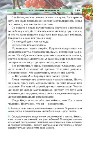 СОСТАВ СЛОВА. МОРФОЛОГИЯ 215
Она была уверена, что он зевает от скуки. Расспраши-
вать его было бесполезно: он был молчальником. Зевал
же потому, что всегда хотел спать.
Он принёс в класс пучок тонких прутиков и поставил
их в банку с водой. И все посмеивались над прутиками,
и кто-то даже пытался подмести ими пол, как веником.
Он отнял и снова поставил в воду.
Он каждый день менял воду.
И Женечка посмеивалась.
Но однажды веник зацвёл. Прутики покрылись ма-
ленькими светло-лиловыми цветами, похожими на фи-
алки. Из набухших почек-узелков прорезались листья,
светло-зелёные, ложечкой. А за окном ещё поблёскива-
ли кристаллики уходящего последнего снега.
Все толпились у окна. Разглядывали. Старались уло-
вить тонкий сладковатый аромат. И шумно дышали.
И спрашивали, что за растение, почему оно цветёт.
— Багульник! — буркнул он и пошёл прочь.
Люди недоверчиво относятся к молчальникам. Никто
не знает, что у них, молчальников, на уме: плохое или
хорошее. На всякий случай думают, что плохое. Учите-
ля тоже не любят молчальников, потому что хотя они
и тихо сидят на уроке, зато у доски каждое слово прихо-
дится вытягивать из них клещами.
Когда багульник зацвёл, все забыли, что Коста мол-
чальник. Подумали, что он — волшебник.
II. Выпишите из текста все личные местоимения. Определите их
лицо, число, в единственном числе 3-го лица — род, падеж.
III. Определите роль выделенных местоимений в тексте. Вместо
каких слов и выражений они употреблены? Проведите лингви-
стический эксперимент: замените местоимения теми словами
и словосочетаниями, вместо которых они употреблены. Какой
вариант лучше? Обоснуйте своё мнение.
 