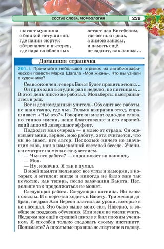 СОСТАВ СЛОВА. МОРФОЛОГИЯ 239
шагает мужчина
с башкой петушиной,
где папин сюртук
обтрепался и вытерся,
где пара влюблённых
летает над Витебском,
где осенью грязь,
а зимою заносы,
и память ещё
не саднит, как заноза...
261. I. Прочитайте небольшой отрывок из автобиографи-
ческой повести Марка Шагала «Моя жизнь». Что вы узнали
о художнике?
Сеансокончен,теперьБакстбудетправитьэтюды...
Он приходил в студию раз в неделю, по пятницам...
В этот день никто не работал. Мольберты выстраива-
лись в ряд.
Вот и долгожданный учитель. Обходит все работы,
не зная точно, где чья. Только выправив этюд, спра-
шивает: «Чьё это?» Говорит он мало: одно-два слова,
но гипноз имени, наше благоговение и его европей-
ский апломб довершают эффект.
Подходит моя очередь — я млею от страха. Он оце-
нивает меня, вернее, мою работу, хотя считается, что
он не знает, кто автор. Несколько ничего не знача-
щих слов, как в изысканной светской беседе. Учени-
ки смотрят на меня с сочувствием.
— Чья это работа? — спрашивает он наконец.
— Моя.
— Ну, конечно. Я так и думал.
В моей памяти мелькают все углы и каморки, в ко-
торых я ютился: нигде и никогда не было мне так
неуютно, как теперь, после замечания Бакста. Нет,
дольше так продолжаться не может.
Следующая работа. Следующая пятница. Ни слова
похвалы. И я перестал ходить к Баксту. Три месяца до-
брая, щедрая Аля Берсон платила за уроки, которые я
не посещал. Это было выше моих сил. Наверно, я во-
обще не поддаюсь обучению. Или меня не умели учить.
Недаром же ещё в средней школе я был плохим учени-
ком. Я способен только следовать своему инстинкту.
Понимаете?Ашкольныеправиланелезутмневголову.
Домашняя страничка
 