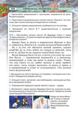 УЧЕБНИК XXI века. РУССКИЙ ЯЗЫК. 5 класс250
II. Прочитайте предложения с частицами, определите их роль.
Укажите разряд.
III. Подготовьте выразительное чтение текста. Помните, что час-
тицы при чтении никогда не выделяются голосом.
IV. Спишите первое предложение, разберите его по составу.
V. Выпишите из текста 6–7 существительных с разными
предлогами.
272. I. Прочитайте начало текста об Эдварде Григе с сайта
«К уроку музыки». О каких интересных фактах биографии компо-
зитора вы узнали?
Эдвард Григ р..дился в норвежском Бергене и был
ч..твёртым р..бёнком в б..льшой музыкал(?)ной сем(?)е.
Он с ш..сти лет обучался нотной грамоте, однако
всер(?)ёз не м..чтал пойти по стопам р..дителей, пока
в его ж..з(?)ни не пр..изошла чудес(?)ная встр..ча.
Когда Эдварду было 15 лет, в гости к его отцу пр..ехал
Oле Булль — знаменитый скрипач(?) и к..мпозитор,
завоевавший к тому вр..мени м..ровую славу. Узнав,
что сын Грига оч..нь любит музыку и даже пробует
соч..нять, гость усадил мальчика за рояль и приш..л
в совершенный в..сторг от услышанного: «Ты должен
стать музыкантом!»
II. Выпишите из текста частицы со словами, к которым они отно-
сятся. Определите разряд частиц.
III. Спишите текст, вставляя, где необходимо, пропущенные бук-
вы и раскрывая скобки.
IV. Подчеркните предлоги одной чертой, союзы — двумя.
V. Вспомните, какую музыку Эдварда Грига вы слушали на уро-
ках музыкального искусства в начальной школе. Нравится ли вам
такая музыка? Расскажите.
Кадры из мультфиль-
ма «Гномы и горный
король» на музыку
Грига (режиссёр
Инесса Ковальская;
1993)
 