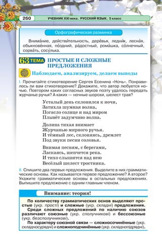 УЧЕБНИК XXI века. РУССКИЙ ЯЗЫК. 5 класс260
Орфографическая разминка
Внимàние, действèтельность, дерåвья, леднèк, леснàя,
обыкновåнная, пîздний, рàдостный, ромàшка, сîлнечный,
сорвàть, сосóлька.
ПРОСТЫЕ И СЛОЖНЫЕ
ПРЕДЛОЖЕНИЯ
Наблюдаем, анализируем, делаем выводы
I. Прочитайте стихотворение Сергея Есенина «Ночь». Понрави-
лось ли вам стихотворение? Докажите, что автор любуется но-
чью. Повтором каких согласных звуков поэту удалось передать
журчанье ручья? А каких — ночные шорохи, шелест трав?
Усталый день склонился к ночи,
Затихла шумная волна,
Погасло солнце и над миром
Плывёт задумчиво волна.
Долина тихая внимает
Журчанью мирного ручья.
И тёмный лес, склоняясь, дремлет
Под звуки песни соловья.
Внимая песням, с берегами,
Ласкаясь, шепчется река.
И тихо слышится над нею
Весёлый шелест тростника.
II. Спишите два первых предложения. Выделите в них граммати-
ческие основы. Как называется первое предложение? А второе?
Укажите грамматические основы в остальных предложениях.
Выпишите предложение с одним главным членом.
По количеству грамматических основ выделяют про-
стые (укр. прості) и сложные (укр. складні) предложения.
Среди сложных предложений по наличию союзов
различают союзные (укр. сполучникові) и бессоюзные
(укр. безсполучникові).
По характеру союзной связи — сложносочинённые (укр.
складносурядні) и сложноподчинённые (укр. складнопідрядні).
ТЕМАТЕМА6363
Внимание: теория!
 